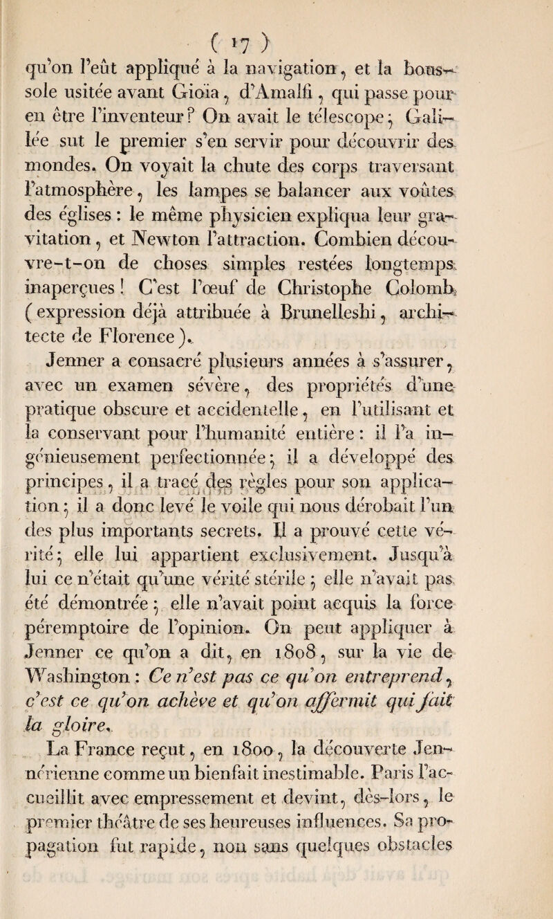( >7 ) qu’on l’eût applique à la navigation , et la bous¬ sole usitée avant Gioia , d’Amalfi , qui passe pour en être l’inventeur ? On avait le télescope} Gali¬ lée sut le premier s’en servir pour découvrir des. mondes. On voyait la chute des corps traversant l’atmosphère , les lampes se balancer aux voûtes des églises : le même physicien expliqua leur gra¬ vitation , et Newton l’attraction. Combien décou- vre-t-on de choses simples restées longtemps; inaperçues ! C'est l’œuf de Christophe Colomb* ( expression déjà attribuée à Brunelleshi , archi¬ tecte de Florence Jenner a consacré plusieurs années à s’assurer, avec un examen sévère , des propriétés d’une pratique obscure et accidentelle, en l’utilisant et la conservant pour l’humanité entière : il l’a in¬ génieusement perfectionnée^ U a développé des principes, il a tracé des règles pour son applica¬ tion } il a donc levé le voile qui nous dérobait l’un des plus importants secrets. Il a prouvé cette vé¬ rité 5 elle lui appartient exclusivement. Jusqu’à lui ce n’était qu’une vérité stérile 5 elle n’avait pas été démontrée \ elle n’avait point acquis la force péremptoire de l’opinion. On peut appliquer à Jenner ce qu’on a dit, en 1808, sur la vie de Washington: Ce nest pas ce quon entreprend, c’est ce qu’on achève et quon affermit qui fait la gloire La France reçut, en 1800, la découverte Jen¬ nérienne comme un bienfait inestimable. Paris l’ac¬ cueillit avec empressement et devint, dès-lors, le premier théâtre de ses heureuses influences. Sa pro¬ pagation fut rapide, non sans quelques obstacles