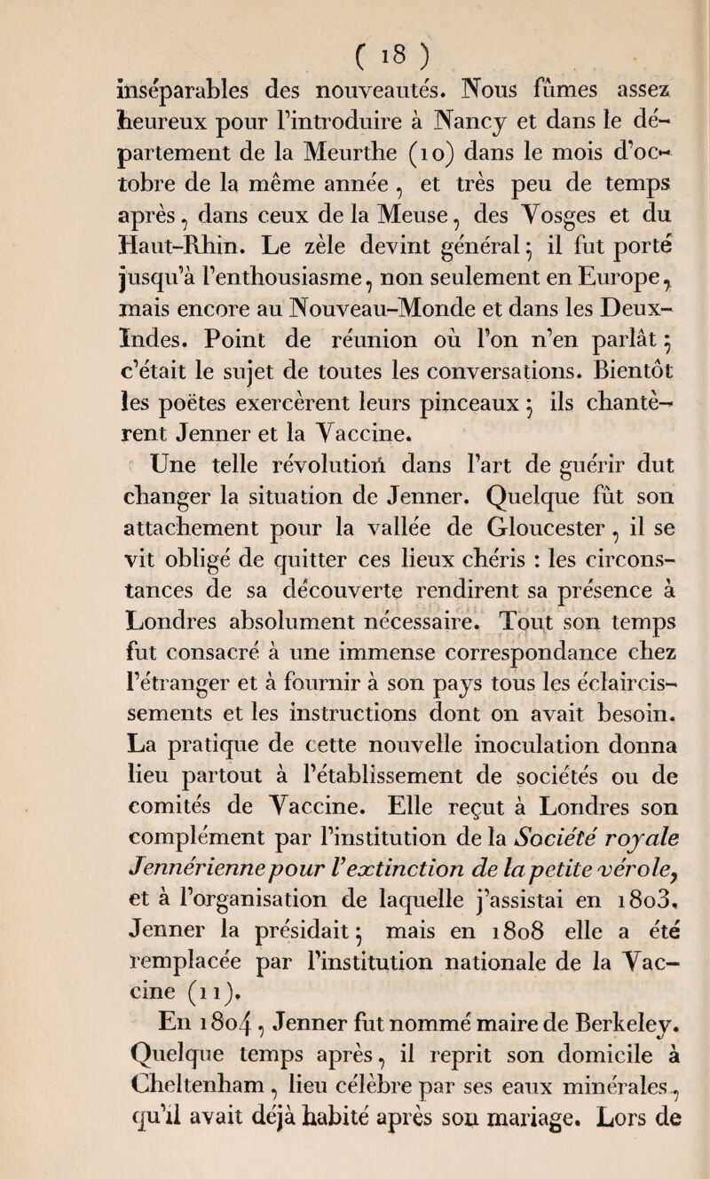 inséparables des nouveautés. Nous fûmes assez heureux pour l’introduire à Nancy et dans le dé¬ partement de la Meurthe (10) dans le mois d’oc¬ tobre de la même année , et très peu de temps après, dans ceux de la Meuse, des Vosges et du Haut-Rhin. Le zèle devint général * il fut porté jusqu’à l’enthousiasme, non seulement en Europey mais encore au Nouveau-Monde et dans les Deux- Indes. Point de réunion où l’on n’en parlât 5 c’était le sujet de toutes les conversations. Bientôt les poètes exercèrent leurs pinceaux $ ils chantè¬ rent Jenner et la Vaccine. Une telle révolution dans l’art de guérir dut changer la situation de Jenner. Quelque fut son attachement pour la vallée de Gloueester, il se vit obligé de quitter ces lieux chéris : les circons¬ tances de sa découverte rendirent sa présence à Londres absolument nécessaire. Tout son temps fut consacré à une immense correspondance chez l’étranger et à fournir à son pays tous les éclaircis¬ sements et les instructions dont on avait besoin. La pratique de cette nouvelle inoculation donna lieu partout à l’établissement de sociétés ou de comités de Vaccine. Elle reçut à Londres son complément par l’institution de la Société royale Jennérienne pour Vextinction de la petite vérole7 et à l’organisation de laquelle j’assistai en i8o3, Jenner la présidait $ mais en 1808 elle a été remplacée par l’institution nationale de la Vac¬ cine (11), En 18o4 , Jenner fut nommé maire de Berkeley. Quelque temps après, il reprit son domicile à Cheltenham , lieu célèbre par ses eaux minérales-, qu’il avait déjà habité après son mariage. Lors de