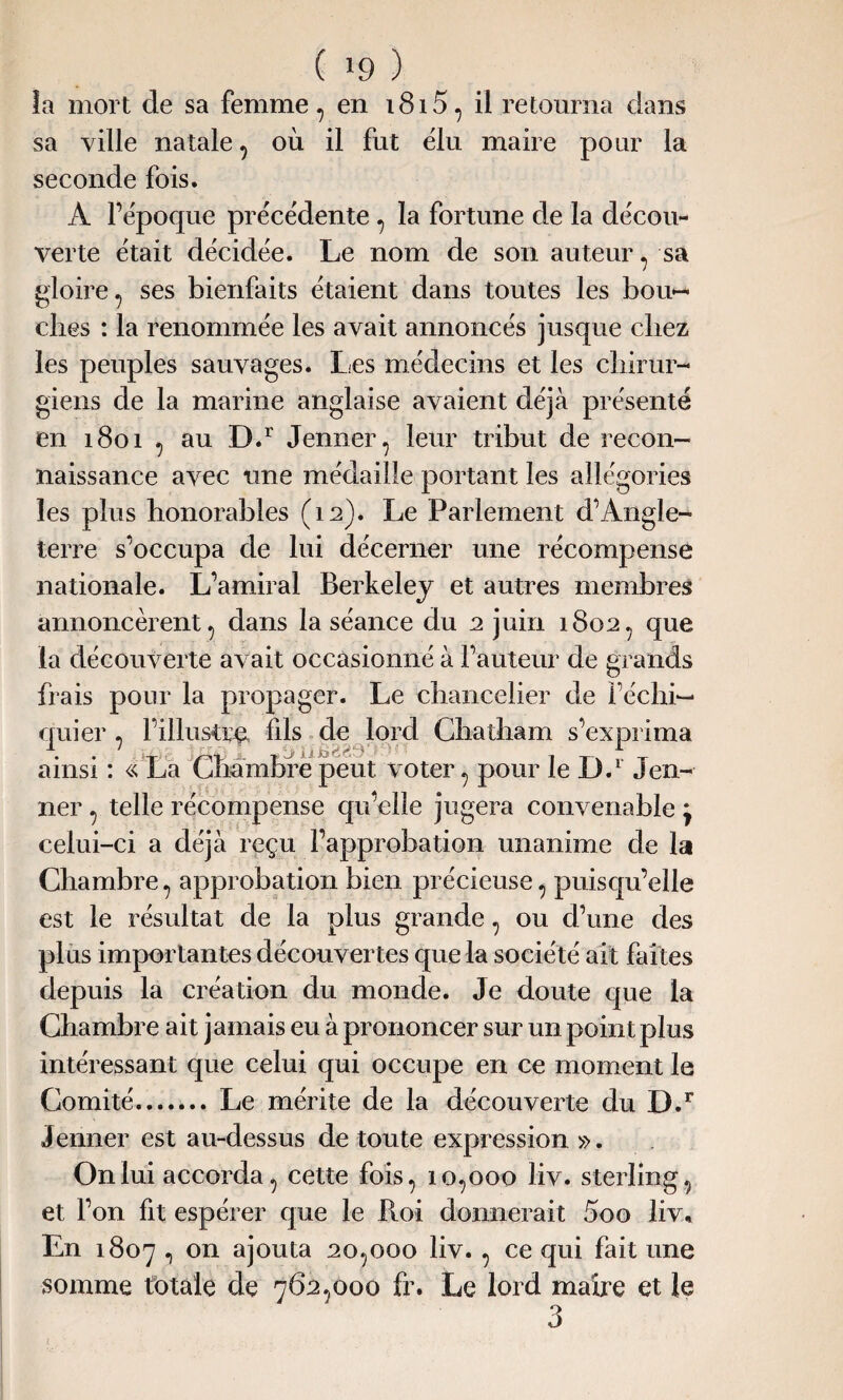 ( »9 ) îa mort de sa femme, en i8i5, il retourna dans sa ville natale, où il fut élu maire pour la seconde fois. A l’époque précédente , la fortune de la décou¬ verte était décidée. Le nom de son auteur, sa gloire, ses bienfaits étaient dans toutes les bou¬ ches : la renommée les avait annoncés jusque chez les peuples sauvages. Les médecins et les chirur¬ giens de la marine anglaise avaient déjà présenté en 1801 , au D.r Jenner, leur tribut de recon¬ naissance avec une médaille portant les allégories les plus honorables (12). Le Parlement d’Angle¬ terre s’occupa de lui décerner une récompense nationale. L’amiral Berkeley et autres membres annoncèrent, dans la séance du 2 juin 1802, que la découverte avait occasionné à l’auteur de grands frais pour la propager. Le chancelier de Féchi— cruier , l’illustm fils de lord Chatham s’exprima ainsi : « La Chambre peut voter, pour le D.1 Jen¬ ner , telle récompense qu’elle jugera convenable j celui-ci a déjà reçu l’approbation unanime de la Chambre, approbation bien précieuse, puisqu’elle est le résultat de la plus grande, ou d’une des plus importantes découvertes que la société ait faites depuis la création du monde. Je doute que la Chambre ait jamais eu à prononcer sur un point plus intéressant que celui qui occupe en ce moment le Comité.Le mérite de la découverte du D.r Jenner est au-dessus de toute expression ». On lui accorda, cette fois, 10,000 liv. sterling, et l’on fit espérer que le Pioi donnerait 5oo liv* En 1807 , on ajouta 20,000 liv., ce qui fait une somme totale de 762,000 fr. Le lord maire et le 3 1 . .