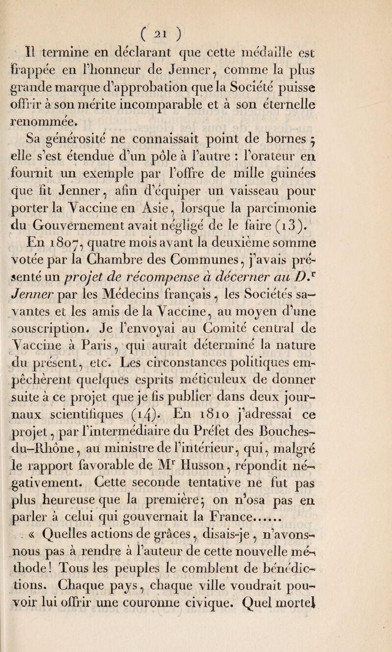 Il termine en déclarant que cette médaille est frappée en Flionneur de Jenner, comme la plus grande marque d’approbation que la Société puisse offrir à son mérite incomparable et à son éternelle renommée. Sa générosité ne connaissait point de bornes * elle s’est étendue d’un pôle à l’autre : l’orateur en fournit un exemple par l’offre de mille guinées que fit Jenner, afin d’équiper un vaisseau pour porter la Yaccine en Asie, lorsque la parcimonie du Gouvernement avait négligé de le faire (i 3). En 1807, quatre mois avant la deuxième somme votée par la Chambre des Communes, j’avais pré¬ senté un projet de récompense à décerner au DJ Jenner par les Médecins français, les Sociétés sa¬ vantes et les amis de la Yaccine, au moyen d’une souscription. Je l’envoyai au Comité central de Yaccine à Paris, qui aurait déterminé la nature du présent, etc. Les circonstances politiques em¬ pêchèrent quelques esprits méticuleux de donner suite à ce projet que je fis publier dans deux jour¬ naux scientifiques (i4)* En 1810 j’adressai ce projet, par l’intermédiaire du Préfet des Bouches- du-Pvhône, au ministre de l’intérieur, qui, malgré le rapport favorable de Mr Husson, répondit né¬ gativement. Cette seconde tentative ne fut pas plus heureuse que la première 5 on n’osa pas en parler à celui qui gouvernait la France. « Quelles actions de grâces, disais-je , n’avons- nous pas à rendre à l’auteur de cette nouvelle mé-n thode ! Tous les peuples le comblent de bénédic¬ tions. Chaque pays, chaque ville voudrait pou¬ voir lui offrir une couronne civique. Quel mortel