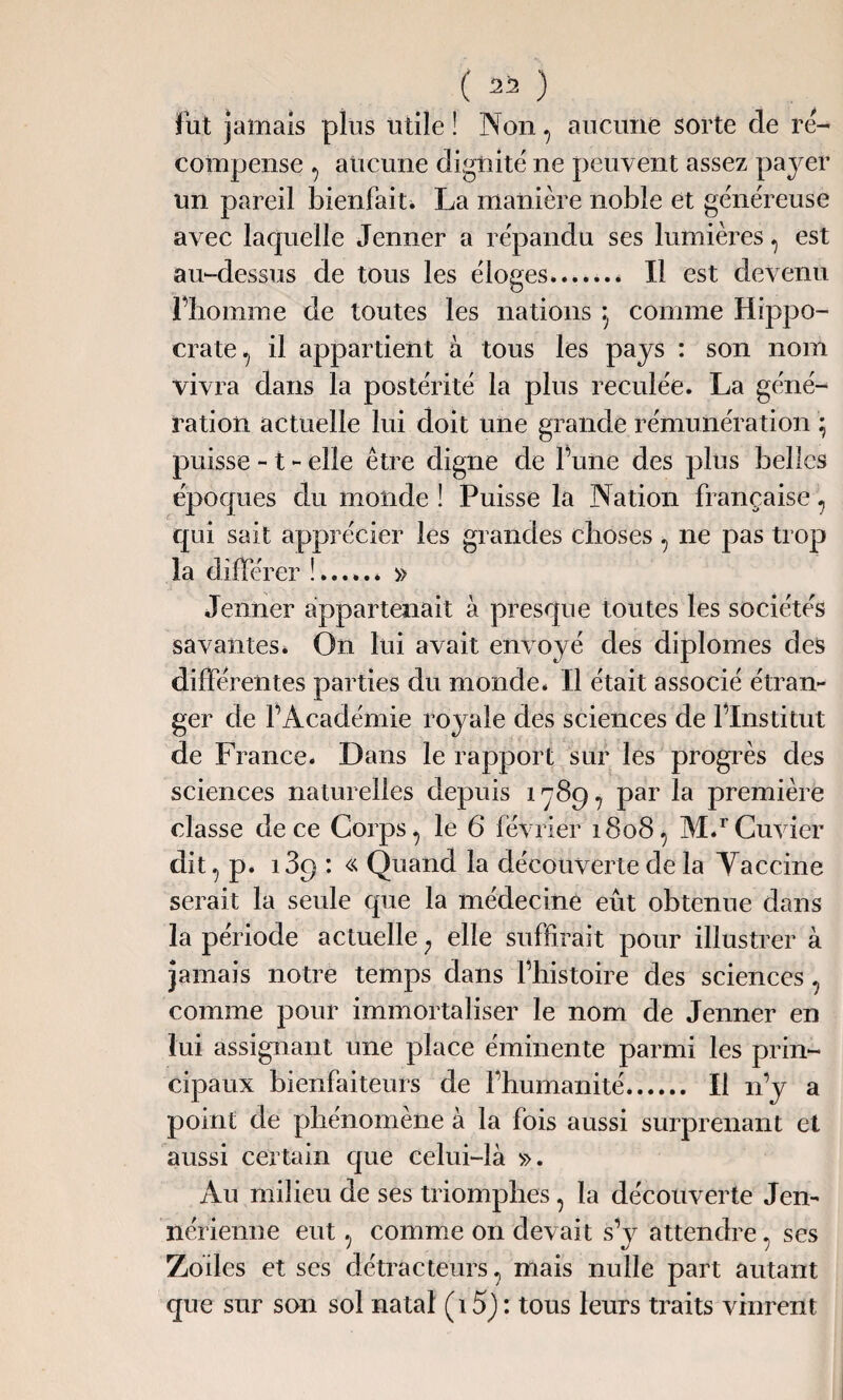 ( 2i! ) fut jamais plus utile! IN on, aucune sorte de ré¬ compense , aucune dignité ne peuvent assez payer un pareil bienfait* La manière noble et généreuse avec laquelle Jenner a répandu ses lumières, est au-dessus de tous les éloges.. Il est devenu l’homme de toutes les nations comme Hippo¬ crate ^ il appartient à tous les pays : son nom vivra dans la postérité la plus reculée. La géné¬ ration actuelle lui doit une grande rémunération ; puisse -1 - elle être digne de Tune des plus belles époques du monde ! Puisse la Nation française, qui sait apprécier les grandes choses, ne pas trop la différer !.* » Jenner appartenait à presque toutes les sociétés savantes* On lui avait envoyé des diplômes des différentes parties du monde. Il était associé étran¬ ger de l’Académie royale des sciences de l’Institut de France. Dans le rapport sur les progrès des sciences naturelles depuis 1789, par la première classe de ce Corps, le 6 février 1808, M*rCuvier dit, p. 189 : « Quand la découverte de la Yaccine serait la seule que la médecine eût obtenue dans la période actuelle ; elle suffirait pour illustrer à jamais notre temps dans l’histoire des sciences, comme pour immortaliser le nom de Jenner en lui assignant une place éminente parmi les prin¬ cipaux bienfaiteurs de l’humanité. Il n’y a point de phénomène à la fois aussi surprenant et aussi certain que celui-là ». Au milieu de ses triomphes, la découverte Jen¬ nérienne eut, comme on devait s’y attendre, ses Zoiles et ses détracteurs, mais nulle part autant que sur son sol natal (15) : tous leurs traits vinrent
