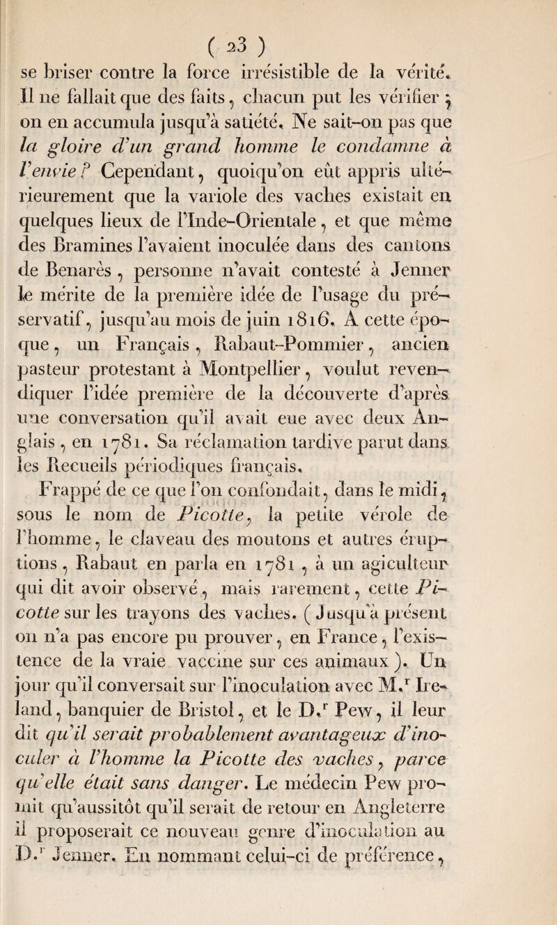 se briser contre la force irrésistible de la vérité. Il ne fallait que des faits , cbacun put les vérifier j on en accumula jusqu’à satiété. Ne sait-on pas que la gloire d'un grand homme le condamne à Venvie P Cependant, quoiqu’on eût appris ulté¬ rieurement que la variole des vaclies existait en quelques lieux de l’Inde-Orientale, et que meme des Bramines l’avaient inoculée dans des cantons de Benarès , personne n’avait contesté à Jenner le mérite de la première idée de l’usage du pré¬ servatif, jusqu’au mois de juin 1816. À cette épo¬ que , un Français, Pmbaut-Pommier, ancien pasteur protestant à Montpellier, voulut reven¬ diquer l’idée première de la découverte d’après une conversation qu’il avait eue avec deux An¬ glais , en i ^781. Sa réclamation tardive parut dans les Piecueils périodiques français. Frappé de ce que l’on confondait, dans le midi, sous le nom de Picotle7 la petite vérole de l’homme, le claveau des moutons et autres érup¬ tions , Rabaut en parla en 1781 , à un agiculteun qui dit avoir observé, mais rarement, cette Pé¬ core sur les trayons des vaches, ( Jusqu'à présent on n’a pas encore pu prouver, en France, l’exis¬ tence de la vraie vaccine sur ces animaux ), Un jour qu’il conversait sur l’inoculation avec Md Ire-* land, banquier de Bristol, et le Dd Pew, il leur dit qu'il serait probablement avantageux d'ino- caler à l’homme la Picotte clés vaches y parce qu’elle étcdt sans danger. Le médecin Pew pro¬ mit qu’aussitôt qu’il serait de retour en Angleterre il proposerait ce nouveau genre d’inoculation au Dd Jenner. Eu nommant celui-ci de préférence,