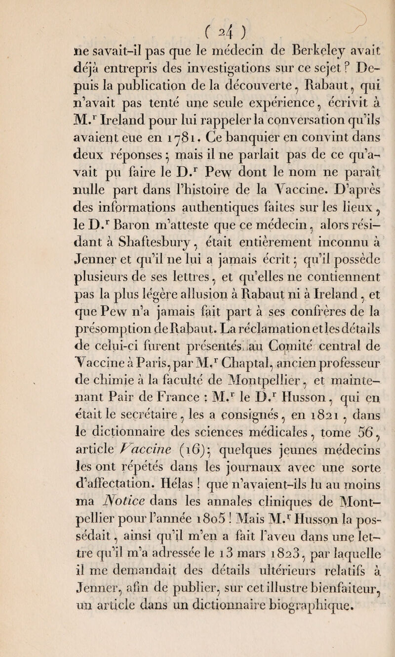 ne savait-il pas que le médecin de Berkeley avait déjà entrepris des investigations sur ce sejet f De¬ puis la publication de la découverte , Rabaut , qui n’avait pas tenté une seule expérience, écrivit à M.r Ireland pour lui rappeler la conversation qu’ils avaient eue en 1781. Ce banquier en convint dans deux réponses} mais il ne parlait pas de ce qu’a¬ vait pu faire le D.r Pew dont le nom ne paraît nulle part dans l’histoire de la Vaccine. D’après des informations authentiques faites sur les lieux, le D.r Baron m’atteste que ce médecin, alors rési¬ dant à Shaftesbury, était entièrement inconnu à Jenner et qu’il ne lui a jamais écrit 5 qu’il possède plusieurs de ses lettres, et qu’elles 11e contiennent pas la plus légère allusion à Piabaut ni à Ireland, et que Pew n’a jamais fait part à ses confrères de la présomption de Rabaut. La réclamation et les détails de celui-ci furent présentés;.au Comité central de Vaccine à Paris, par M,r Chaptal, ancien professeur de chimie à la faculté de Montpellier, et mainte¬ nant Pair de France : M.r le D.r Husson, qui en était le secrétaire, les a consignés, en 1821 , dans le dictionnaire des sciences médicales, tome 56, article Vaccine (16)} quelques jeunes médecins les ont répétés dans les journaux avec une sorte d’affectation. Hélas ! que n’avaient-ils lu au moins ma Notice dans les annales cliniques de Mont¬ pellier pour l’année i8o5 ! Mais MJ’ Husson la pos¬ sédait , ainsi qu’il m’en a fait l’aveu dans une let¬ tre qu’il m’a adressée le i3 mars 1828, par laquelle il me demandait des détails ultérieurs relatifs à Jenner, afin de publier, sur cet illustre bienfaiteur, un article dans un dictionnaire biographique.