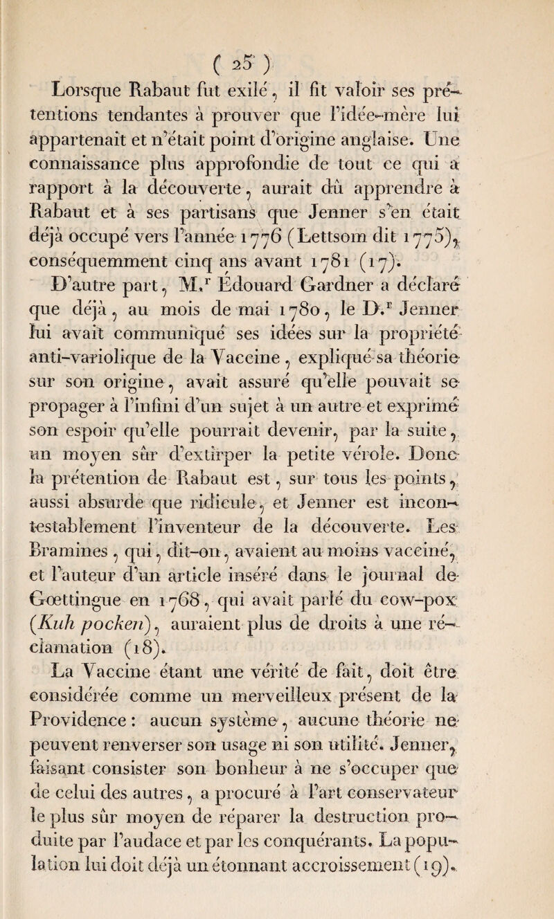 Lorsque Rabaut fut exile' , il fit valoir ses pré- tentions tendantes à prouver que l’idëe-mère lui appartenait et n’était point d’origine anglaise. Une connaissance plus approfondie de tout ce qui a rapport à la decouverte , aurait dû apprendre à Rabaut et à ses partisan^ que Jenner s’en était déjà occupé vers l’année 1776 (Lettsom dit 1775)^. eonséquemment cinq ans avant 1781 (17). D’autre part , M.r Edouard Gardner a déclaré que déjà, au mois de mai 1780, le l).E Jenner lui avait communiqué ses idées sur la propriété anti-variolique de la Vaccine , expliqué sa théorie sur son origine, avait assuré qu’elle pouvait se propager à l’infini d’un sujet à un autre et exprimé son espoir qu’elle pourrait devenir, par la suite, un moyen sûr d’extirper la petite vérole. Doue¬ ra prétention de Rabaut est, sur tous les points, aussi absurde que ridicule, et Jenner est incon¬ testablement l’inventeur de la découverte. Les Bramines , qui, dit-on , avaient au moins vacciné, et l’auteur d’un article inséré dans le journal de Gœttingue en 1768, qui avait parié du cow-pox (.Kuh pocken), auraient plus de droits à une ré¬ clamation (18)* La Vaccine étant une vérité de fait, doit être considérée comme un merveilleux présent de la Providence : aucun système, aucune théorie ne peuvent renverser son usage ni son utilité. Jenner, faisant consister son bonheur à ne s’occuper que de celui des autres, a procuré à l’art conservateur le plus sûr moyen de réparer la destruction pro¬ duite par l’audace et par les conquérants. La popu¬ lation lui doit déjà un étonnant accroissement ( 19).,