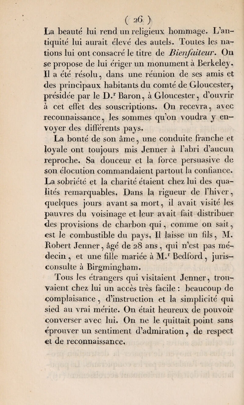 La beauté lui rend un religieux hommage. L’an¬ tiquité lui aurait élevé des autels. Toutes les na¬ tions lui ont consacré le titre de Bienfaiteur. On se propose de lui ériger un monument à Berkeley. Il a été résolu , dans une réunion de ses amis et des principaux habitants du comté de Gloucester, présidée par le D.r Baron, à Gloucester, d’ouvrir à cet effet des souscriptions. On recevra, avec reconnaissance, les sommes qu’on voudra y en¬ voyer des différents pays. La bonté de son âme, une conduite franche et loyale ont toujours mis Jenner à l’abri d’aucun reproche. Sa douceur et la force persuasive de son élocution commandaient partout la confiance. La sobriété et la charité étaient chez lui des qua¬ lités remarquables. Dans la rigueur de l’hiver, quelques jours avant sa mort, il avait visité les pauvres du voisinage et leur avait fait distribuer des provisions de charbon qui, comme on sait, est le combustible du pays. Il laisse un fils, M. Robert Jenner, âgé de 28 ans, qui n’est pas mé¬ decin , et une fille mariée à M.r Bedford , juris¬ consulte à Birgmingham. Tous les étrangers qui visitaient Jenner, trou¬ vaient chez lui un accès très facile : beaucoup de complaisance , d’instruction et la simplicité qui sied au vrai mérite. On était heureux de pouvoir converser avec lui. On ne le quittait point sans éprouver un sentiment d’admiration, de respect et de reconnaissance.