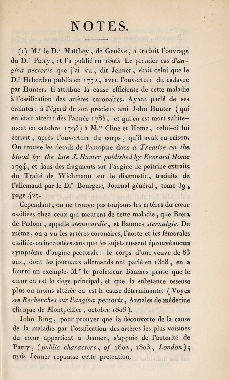 NOTES. (1) M.r le D.r Matthey, de Genève, a traduit l’ouvrage du D.1 Parry, et l’a publié en 1806. Le premier cas d''an— gina pectoris que j’ai vu, dit Jenner, était celui que le D.r Heberden publia en 1772, avec l’ouverture du cadavre par Hunter. Il attribue la cause efficiente de cette maladie à l'ossification des artères coronaires. Ayant parlé de ses craintes, à l’égard de son précieux ami John Hunter (qui en était atteint dès l’année 1783, et qui en est mort subite¬ ment en octobre 1793) à M.rs Cline et Home, celui-ci lui écrivit, après l’ouverture du corps , qu’il avait eu raison. On trouve les détails de l’autopsie dans a Treatise on the blood bj the Lite J. Hunter published by~ Evevard Home 1794, et dans des fragments sur l'angine de poitrine extraits du Traité de Wichmann sur le diagnostic, traduits de l’allemand par le D.r Bourges; Journal général, tome 39 % page 427. Cependant, on ne trouve pas toujours les artères du cœur ossifiées chez ceux qui meurent de cette maladie, que Brera de Padoue, appelle sténocardie, et Baumes sternalgie. De môme, on a vu les artères coronaires, l’aorte et les fémorales ossifiées ou incrustées sans que les sujets eussent éprouvéaucunt symptôme d’angine pectorale : le corps d'une veuve de 83 ans, dont les journaux allemands ont parlé en 1808, en a fourni un exemple. M.r le professeur Baumes pense que le cœur en est le siège principal, et que la substance osseuse plus ou moins altérée en est la cause déterminante. ( Voyez ses Recherches sur Vangina pectoris, Annales de médecine clinique de Montpellier, octobre 1808). John Pving, pour prouver que la découverte de la cause de la maladie par l’ossification des artères les plus voisines du cœur appartient à Jenner, s’appuie de l’autorité de Parry; (public characters, of 1802, i8o3, London); mais Jenner repousse cette prétention.