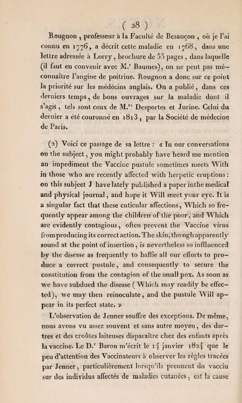 ( *8 ) Rougnon , professeur à la Faculté de Besancon , où je Fai connu en 1776, a décrit cette maladie en 1768, dans une lettre adressée à Lorry, brochure de 55 pages, dans laquelle (il faut en convenir avec M.r Baumes), on ne peut pas mé¬ connaître Fangine de poitrine. Rougnon a donc sur ce point la priorité sur les médecins anglais. On a publié, dans ces derniers temps, de bons ouvrages sur la maladie dont il s’agit, tels sont ceux de M.rs Desportes et Jurine. Celui du dernier a été couronné en 1813 , par la Société de médecine de Paris. (2) Voici ce passage de sa lettre : « In our conversations on tbe subject, you might probably bave heard me mention an impediment the Vaccine pustule sometimes meets With in those who are recently affected with herpetîc éruptions : on this subject J havelately pubiished a paper inthe medical and physical journal, and hope it Will meet your eye. It is a singular fact that these cuticuîar affections, Which so fre- quentîy appear among tbe cbîldren of tbe poor, and Which are evidently contagious, often prevent tbe Vaccine virus fromproducingits correct action. Tbe skin, tbottghapparently sound at the point of insertion, is nevertheîess so inflluenced by tbe disease as frequently to baffie ail our efforts to pro¬ duce a correct pustule, and consequently to secure the constitution from the contagion of the small pox. As soon as we hâve subdued the disease (Which may readily be effec— ted), we may then reinoculate, and tbe pustule Will ap— pear in its perfect State. » L’observation de Jenner souffre des exceptions. De même, nous avons vu assez souvent et sans autre moyen, des dar¬ tres et des croûtes laiteuses disparaître chez des enfants après la vaccine. Le D.r Baron m’écrit le l/j janvier 1824 que le peu d’attention des Vaccinateurs à observer les règles tracées par Jenner, particulièrement lorsqu’ils prennent du vaccin sur des individus affectés de maladies cutanées, est la cause