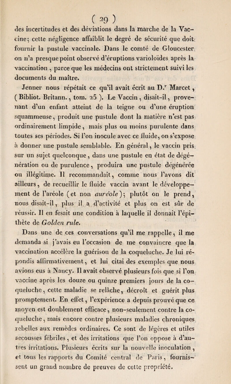 îles incertitudes et des déviations dans la marche de la Vac¬ cine; cette négligence affaiblit le degré de sécurité que doit fournir la pustule vaccinale. Dans le comté de Gloucester on n’a presque point observé d’éruptions varioloïdes après la vaccination , parce que les médecins ont strictement suivi les documents du maître. Jenner nous répétait ce qu’il avait écrit au D.r Marcet, (Bibliot. Britann., tom. 25 ). Le Vaccin , disait-il, prove¬ nant d’un enfant atteint de la teigne ou d’une éruption squammeuse, produit une pustule dont la matière n’est pas ordinairement limpide, mais plus ou moins purulente dans toutes ses périodes. Si l’on inocule avec ce fluide, on s’expose à donner une pustule semblable. En général, le vaccin pris, sur un sujet quelconque, dans une pustule en état de dégé— nération ou de purulence, produira une pustule dégénérée ou illégitime. Il recommandait, comme nous l’avons dit ailleurs, de recueillir le fluide vaccin avant le développe¬ ment de l’aréole (et non auréole); plutôt on le prend, nous disait-il, plus il a d’activité et plus on est sûr de réussir. Il en fesait une condition à laquelle il donnait l’épi¬ thète de Golden rule. Dans une de ces conversations qu’il me rappelle, il me demanda si j’avais eu l’occasion de me convaincre que la vaccination accélère la guérison de la coqueluche. Je lui ré¬ pondis affirmativement, et lui citai des exemples que nous avions eus à Nancy. Il avait observé plusieurs fois que si l’on vaccine après les douze ou quinze premiers jours de la co¬ queluche, cette maladie se relâche, décroît et guérit plus promptement. En effet, l’expérience a depuis prouvé que ce moyen est doublement efficace, non-seulement contre la co¬ queluche , mais encore contre plusieurs maladies chroniques rebelles aux remèdes ordinaires. Ce sont de légères et utiles secousses fébriles , et des irritations que l’on oppose à d’au¬ tres irritations. Plusieurs écrits sur la nouvelle inoculation , et tous les rapports du Comité centrai de Paris , fournis¬ sent un grand nombre de preuves de cette propriété.