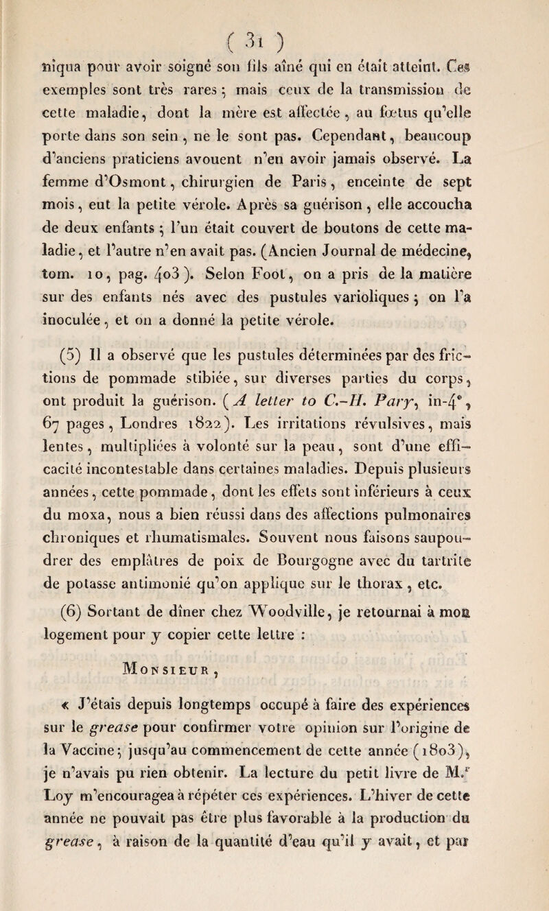 <30. niqua pour avoir soigné son fils aîné qui en était atteint. Ce® exemples sont très rares} mais ceux de la transmission de cette maladie, dont la mère est affectée, au fœtus qu’elle porte dans son sein, ne le sont pas. Cependant, beaucoup d’anciens praticiens avouent n’en avoir jamais observé. La femme d’Osmont, chirurgien de Paris, enceinte de sept mois, eut la petite vérole. Après sa guérison, elle accoucha de deux enfants ; Fun était couvert de boutons de cette ma¬ ladie, et l’autre n’en avait pas. (Ancien Journal de médecine, tom. 10, pag. 4<>3 )• Selon Foot, on a pris de la matière sur des enfants nés avec des pustules varioliques } on l’a inoculée, et on a donné la petite vérole. (5) 11 a observé que les pustules déterminées par des fric¬ tions de pommade stibiée, sur diverses parties du corps, ont produit la guérison. ( A letter to C.-H. Pary, in~4® , 67 pages, Londres 1822). Les irritations révulsives, mais lentes, multipliées à volonté sur la peau, sont d’une effi¬ cacité incontestable dans certaines maladies. Depuis plusieurs années, cette pommade, dont les effets sont inférieurs à ceux du moxa, nous a bien réussi dans des affections pulmonaires chroniques et rhumatismales. Souvent nous faisons saupou¬ drer des emplâtres de poix de Bourgogne avec du tartrile de potasse autimonié qu’on applique sur le thorax, etc. (6) Sortant de dîner chez Woodville, je retournai à moa logement pour y copier cette lettre : Monsieur, « J’étais depuis longtemps occupé à faire des expériences sur le grease pour confirmer votre opinion sur l’origine de la Vaccine; jusqu’au commencement de cette année (i8o3), je n’avais pu rien obtenir. La lecture du petit livre de M.r Loy m’encouragea à répéter ces expériences. L’hiver de cette année ne pouvait pas être plus favorable à la production du grease, à raison de la quantité d’eau qu’il y avait, et par