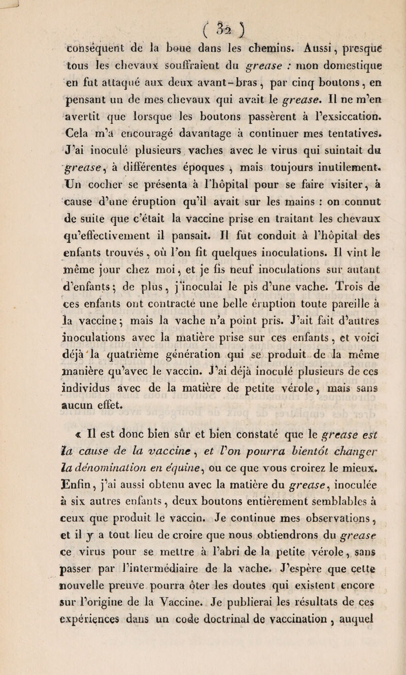 (fe) conséquent de la boue dans les chemins. Aussi, presqué tous les chevaux souffraient du grease : mon domestique en fut attaqué aux deux avant-bras^ par cinq boutons, en pensant un de mes chevaux qui avait le grease. Il ne m’en avertit que lorsque les boutons passèrent à l’exsiccation. Cela m’a encouragé davantage à continuer mes tentatives. J’ai inoculé plusieurs vaches avec le virus qui suintait du grease, à différentes époques mais toujours inutilement. Un cocher se présenta à l’hôpital pour se faire visiter, à cause d’une éruption qu’il avait sur les mains : on connut de suite que c’était la vaccine prise en traitant les chevaux qu’effectivement il pansait. Il fut conduit à l’hôpital des enfants trouvés , où l’on fît quelques inoculations. Il vint le même jour chez moi^ et je fis neuf inoculations sur autant d’enfants} de plus, j’inoculai le pis d’une vache. Trois de ces enfants ont contracté une belle éruption toute pareille à la vaccine} mais la vache n’a point pris. J’ait fait d’autres inoculations avec la matière prise sur ces enfants, et voici déjà Ta quatrième génération qui se produit de la même manière qu’avec le vaccin. J’ai déjà inoculé plusieurs de ces individus avec de la matière de petite vérole, mais sans aucun effet. « Il est donc bien sûr et bien constaté que le grease e$t la cause de la vaccine, et Von pourra bientôt changer la dénomination en équine, ou ce que vous croirez le mieux. Enfin, j’ai aussi obtenu avec la matière du grease, inoculée à six autres enfants, deux boutons entièrement semblables à ceux que produit le vaccin. Je continue mes observations, et il j a tout lieu de croire que nous obtiendrons du grease ce virus pour se mettre à l’abri de la petite vérole, sans passer par l’intermédiaire de la vache. J’espère que celte nouvelle preuve pourra ôter les doutes qui existent encore sur l’origine de la Vaccine. Je publierai les résultats de ces expériences dans un code doctrinal de vaccination , auquel