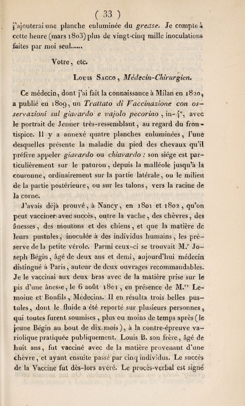 j’ajouterai une planche enluminée du greclse. Je compte à cette heure (mars i8o3) plus de vingt-cinq mille inoculations faites par moi seul. Votre, etc. Louis Sacco , Médecin-Chirurgien. Ce médecin, dont j’ai fait la connaissance à Milan en 1820^ a publié en 1809, un Trattato di Vaccinazione con os— servazioni sul giavardo e vajolo pecorino , in-4% avec le portrait de Jenner très-ressemblant, au regard du fron¬ tispice. 11 y a annexé quatre planches enluminées , Tune desquelles présente la maladie du pied des chevaux qu’il préfère appeler giavardo ou chiavardo : son siège est par¬ ticulièrement sur le paturon , depuis la malléole jusqu’à la couronne, ordinairement sur la partie latérale, ou le milieu de la partie postérieure, ou sur les talons, vers la racine de la corne. J’avais déjà prouvé, à Nancy, en 1801 et 1802, qu’011 peut vacciner avec succès, outre la vache , des chèvres, des ânesses , des moutons et des chiens, et que la matière de leurs pustules, inoculée à des individus humains, les pré¬ serve de la petite vérole. Parmi ceux-ci se trouvait M,r Jo¬ seph Bégin, âgé de deux ans et demi, aujourd’hui médecin distingué à Paris, auteur de deux ouvrages recommandables. Je le vaccinai aux deux bras avec de la matière prise sur le pis d’une ânesse, le 6 août 1801 , en présence de M.rs Le¬ moine et Bonfils, Médecins. Il en résulta trois belles pus¬ tules , dont le fluide a été reporté sur plusieurs personnes, qui toutes furent soumises , plus ou moins de temps après (le jeune Bégin au bout de dix.mois), à la contre-épreuve va¬ riolique pratiquée publiquement. Louis B. son frère, âgé de huit ans, fut vacciné avec de la matière provenant d’une chèvre, et ayant ensuite passé par cinq individus. Le succès de la Vaccine fut dès-lors avéré. Le procès-verbal est signé