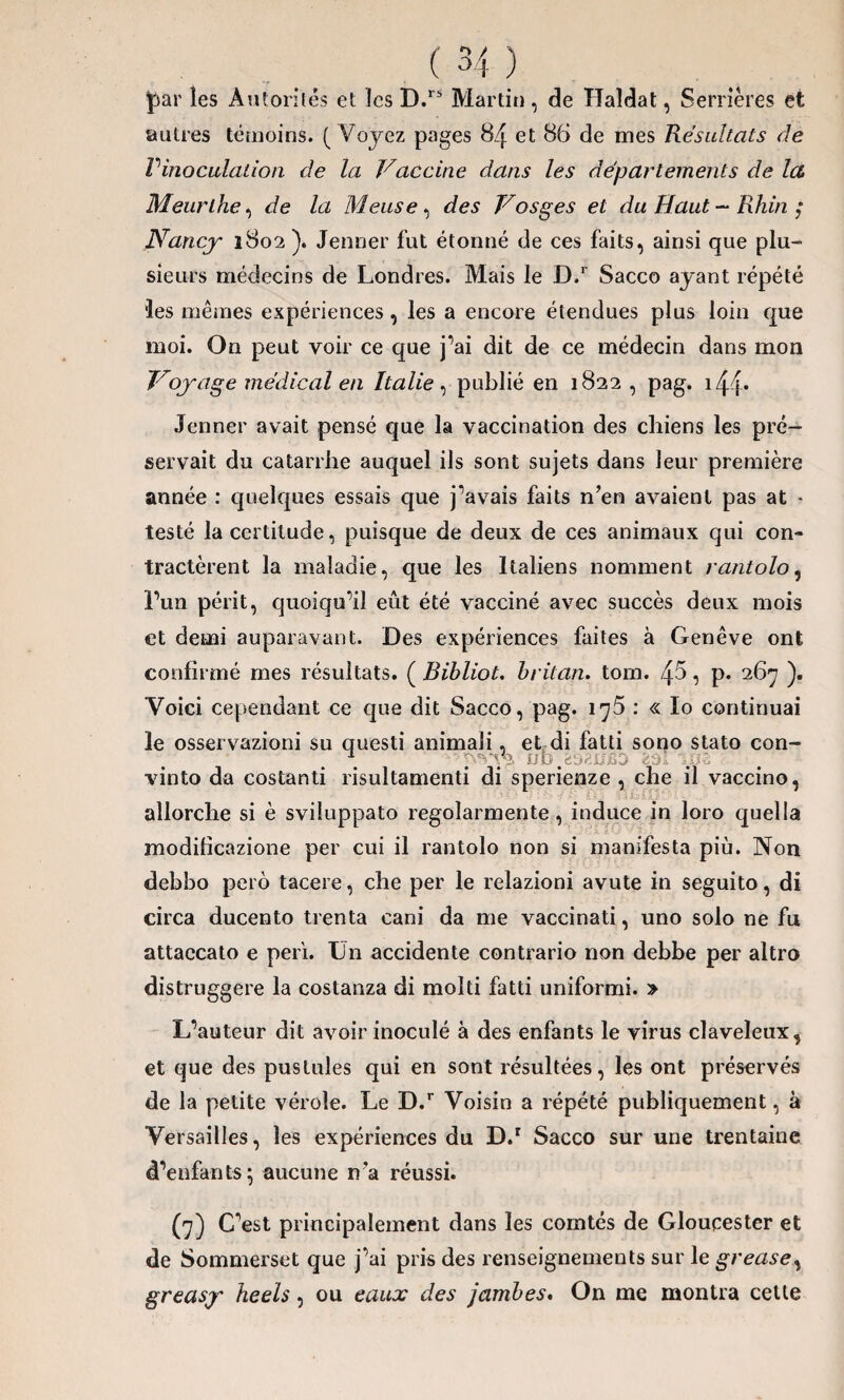 ]par les Autorités et les D.rs Martin, de Haldat, Serrières et autres témoins. ( Voyez pages 84 et 86 de mes Résultats de Vinoculation de la Vaccine dans les départements de la. Meurthe, de la Meuse, des Vosges et du Haut — Rhin ; Nancy 1802 ). Jenner fut étonné de ces faits, ainsi que plu¬ sieurs médecins de Londres. Mais le D,r Sacco ayant répété •les mêmes expériences, les a encore étendues plus loin que moi. On peut voir ce que j’ai dit de ce médecin dans mon Voyage médical en Italie, publié en 1822 , pag. 14 |* Jenner avait pensé que la vaccination des chiens les pré¬ servait du catarrhe auquel ils sont sujets dans leur première année : quelques essais que j’avais faits n’en avaient pas at * testé la certitude, puisque de deux de ces animaux qui con¬ tractèrent la maladie, que les Italiens nomment rantolo5 l’un périt, quoiqu’il eût été vacciné avec succès deux mois et demi auparavant. Des expériences faites à Genève ont confirmé mes résultats. ( Bibliot. britan. tom. /\5, p. 267 ). Voici cependant ce que dit Sacco, pag. i^5 : « lo continuai le osservazioni su questi animali, et di fatti sono stato con- \ fib.ë&2U&> üds ..os vinto da costanti risultamenti di sperienze , che il vaccino, ailorche si è sviluppato regolarmente , induce in loro quel la modificazione per cui il rantolo non si manifesta più. Non debbo perd tacere, che per le relazioni avute in seguito, di circa ducento trenta cani da me vaccinati, uno solo ne fu attaecato e péri, lin accidente contrario non debbe per altro distruggere la costanza di molti fatti uniformi. » L’auteur dit avoir inoculé à des enfants le virus claveleux, et que des pustules qui en sont résultées, les ont préservés de la petite vérole. Le D.r Voisin a répété publiquement, à Versailles, les expériences du D.r Sacco sur une trentaine d’enfants; aucune n’a réussi. (7) C’est principalement dans les comtés de Gloucester et de Sommerset que j’ai pris des renseignements sur le gréas e, greasy heels, ou eaux des jambes. On me montra cette