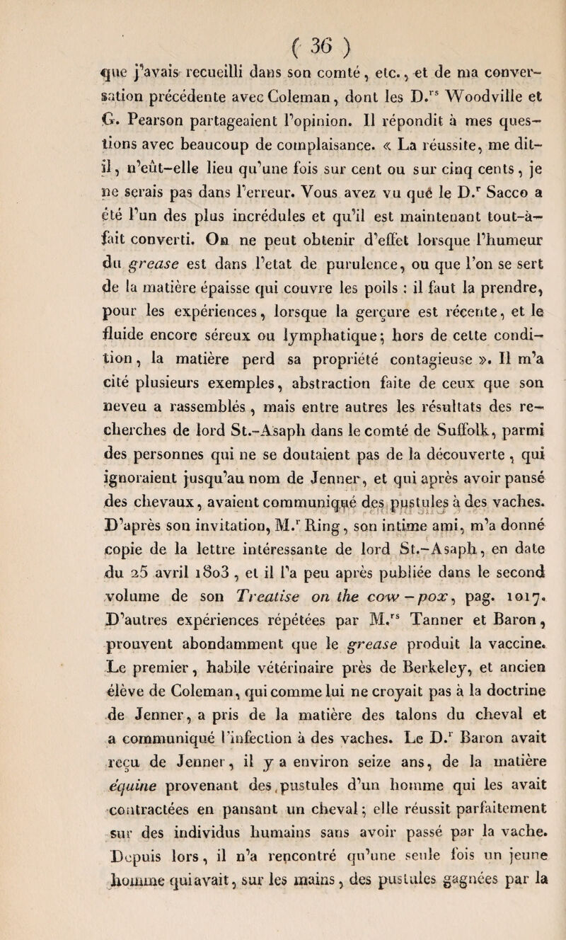 cjue j’avais recueilli dans son comté, etc., et de ma conver¬ sation précédente avec Coleman, dont les D.rs Woodville et G. Pearson partageaient Popinion. Il répondit à mes ques¬ tions avec beaucoup de complaisance. « La réussite, me dit- il, n’eût-elle lieu qu’une fois sur cent ou sur cinq cents , je ne serais pas dans l’erreur. Vous avez vu qué le D.r Sacco a été l’un des plus incrédules et qu’il est maintenant tout-à— fait converti. On ne peut obtenir d’effet lorsque l’humeur du grease est dans l’etat de purulence, ou que l’on se sert de la matière épaisse qui couvre les poils : il faut la prendre, pour les expériences, lorsque la gerçure est récente, et le fluide encore séreux ou lymphatique; hors de cette condi¬ tion , la matière perd sa propriété contagieuse ». Il m’a cité plusieurs exemples, abstraction faite de ceux que son neveu a rassemblés, mais entre autres les résultats des re¬ cherches de lord St.-Asaph dans le comté de Suffolk, parmi des personnes qui ne se doutaient pas de la découverte , qui ignoraient jusqu’au nom de Jenner , et qui après avoir pansé des chevaux, avaient communiqué des pustules à des vaches. D’après son invitation, M.r Ring, son intime ami, m’a donné copie de la lettre intéressante de lord St.-Asaph, en date du 25 avril i8o3 , et il l’a peu après publiée dans le second volume de son Treatise on the cow-pox, pag. 1017. D’autres expériences répétées par M.rs Tanner et Baron, prouvent abondamment que le grease produit la vaccine. Le premier, habile vétérinaire près de Berkeley, et ancien élève de Coleman, qui comme lui ne croyait pas à la doctrine de Jenner, a pris de la matière des talons du cheval et a communiqué l’infection à des vaches. Le D.1 Baron avait reçu de Jenner, il y a environ seize ans, de la matière équine provenant des .pustules d’un homme qui les avait contractées en pansant un cheval ; elle réussit parfaitement sur des individus humains sans avoir passé par la vache. Depuis lors, il n’a rencontré qu’une seule lois un jeune homme quiavait, sur les mains, des pustules gagnées par la