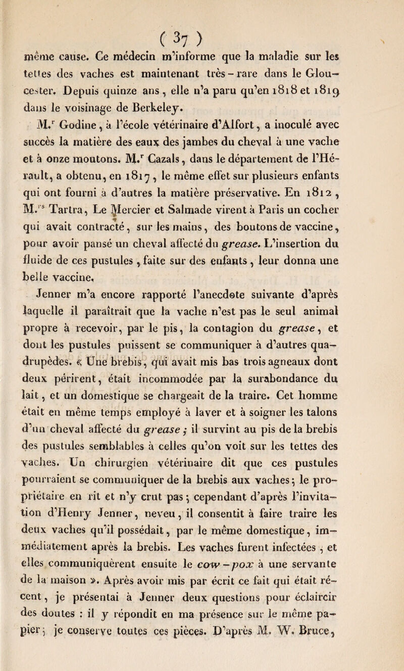 même cause. Ce médecin m’informe que la maladie sur les tettes des vaches est maintenant très-rare dans le Glou- cester. Depuis quinze ans, elle n’a paru qu’en 1818et 1819 dans le voisinage de Berkeley. M.r Godine, à l’école vétérinaire d’Alfort, a inoculé avec succès la matière des eaux des jambes du cheval à une vache et à onze moutons. 3YI.r Cazals, dans le département de l’Hé¬ rault, a obtenu, en 1817 , le même effet sur plusieurs enfants qui ont fourni à d’autres la matière préservative. En 1812 , M., s Tartra, Le ^lercier et Salmade virent à Paris un cocher qui avait contracté, sur les mains, des boutons de vaccine, pour avoir pansé un cheval affecté du grease. L’insertion du fluide de ces pustules, faite sur des enfants , leur donna une belle vaccine. Jenner m’a encore rapporté l’anecdote suivante d’après laquelle il paraîtrait que la vache n’est pas le seul animal propre à recevoir, par le pis, la contagion du grease, et dont les pustules puissent se communiquer à d’autres qua¬ drupèdes. « Une brebis, qui avait mis bas trois agneaux dont deux périrent, était incommodée par la surabondance du lait, et un domestique se chargeait de la traire. Cet homme était en même temps employé à laver et à soigner les talons d’un cheval affecté du grease ; il survint au pis delà brebis des pustules semblables à celles qu’on voit sur les tettes des vaches. Un chirurgien vétérinaire dit que ces pustules pourraient se communiquer de la brebis aux vaches} le pro¬ priétaire en rit et n’y crut pas} cependant d’après l’invita¬ tion d’Henry Jenner, neveu, il consentit à faire traire les deux vaches qu’il possédait, par le même domestique, im¬ médiatement après la brebis. Les vaches furent infectées } et elles communiquèrent ensuite le cow-pox à une servante de la maison ». Après avoir mis par écrit ce fait qui était ré¬ cent , je présentai à Jenner deux questions pour éclaircir des doutes : il y répondit en ma présence sur le même pa¬ pier} je conserve toutes ces pièces. D’après M, W. Bruce,