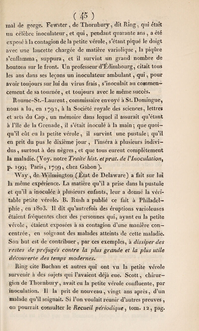 mai fie gorge. Fewster , de Thornbury, dît Ring, qui était un célèbre inoculateur, et qui, pendant quarante ans, a été exposé à la contagion delà petite vérole, s’étant piqué le doigt avec une lancette chargée de matière variolique , la piqûre s’enflamma, suppura, et il survint un grand nombre de boutons sur le front. Un professeur d’Edimbourg, citait tous les ans dans ses leçons un inoculateur ambulant, qui, pour avoir toujours sur lui du virus frais , s’inoculait au commen¬ cement de sa tournée, et toujours avec le même succès. P».oume-St.-Laurent, commissaire envoyé à St. Domingue, nous a lu, en 1792, à la Société royale des sciences, lettres et arts du Cap, un mémoire dans lequel il assurait qu’étant à l’île de la Grenade, i! s’était inoculé à la main \ que quoi¬ qu’il eût eu la petite vérole, il survint une pustule} qu’il en prit du pus le dixième jour , l’inséra à plusieurs indivi¬ dus , surtout à des nègres, et que tous eureut complètement la maladie. (Voy. notre Traite hist. etprat. de VInoculation^ p. 199$ Paris, 1799, chez Gabon). y Way, de Wiimington ( Etat de Delaware) a fait sur lui la même expérience. La matière qu’il a prise dans la pustule et qu’il a inoculée à plusieurs enfants, leur a donné la véri¬ table petite vérole. B. R.ush a publié ce fait à Philadel¬ phie, en i8o3. 11 dit qu’autrefois des éruptions varioleuses étaient fréquentes chez des personnes qui, ayant eu la petite vérole, étaient exposées à sa contagion d’une manière con¬ centrée, en soignant des malades atteints de cette maladie. Son but est de contribuer, par ces exemples, à dissiper des restes de préjugés contre la plus grande et la plus utile découverte des temps modernes. Pung cite Buchan et autres qui ont vu la petite vérole survenir à des sujets qui l’avaient déjà eue. Scott, chirur¬ gien de Thornbury, avait eu la petite vérole confluente, par inoculation. Il la prit de nouveau, vingt ans après, d’un malade qu’il soignait. Si l’on voulait réunir d’autres preuves, on pourrait consulter le Recueil périodique, tom. 12, pag.