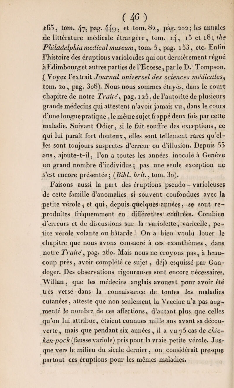 2 65, tom. 47o Pa§* 4fei et t0îlî* ^2î pâg. 202 ? les annales de littérature médicale étrangère, tom. i4, i5 et 18; ths Philadelphia medical muséum, tom, 5, pag. i53, etc. Enfin l’histoire des éruptions varioloïdes qui ont dernièrement régné àEdimbourget autres parties de l’Ecosse, parle D.1 Tompson, (Voyez l’extrait Journal universel des sciences médicales, tom. 20, pag. 3o8). Nous nous sommes étayés, dans le court chapitre de notre Traité, pag. 125, de l’autorité de plusieurs grands médecins qui attestent n’avoir jamais vu, dans le cours d’une longuepratique , le même sujet frappé deux fois par cette maladie. Suivant Odier, si le fait souffre des exceptions, ce qui lui paraît fort douteux, elles sont tellement rares qu'el¬ les sont toujours suspectes d’erreur ou d’illusion. Depuis 55 ans, ajoute-t-il, l’on a toutes les années inoculé à Genève un grand nombre d’individus ; pas une seule exception ne s’est encore présentée; (Bibl. hrit., tom. 3o). Faisons aussi la part des éruptions pseudo - varioleuses de cette famille d’anomalies si souvent confondues avec la petite vérole, et qui, depuis quelques années, se sont re¬ produites fréquemment en différentes coïffrées. Combien d’erreurs et de discussions sur la variolette, varicelle, pe¬ tite vérole volante ou bâtarde ! On a bien voulu louer le chapitre que nous avons consacré à ces exanthèmes , dans notre Traité, pag. 280. Mais nous ne croyons pas, à beau¬ coup près, avoir complété ce sujet, déjà esquissé par Gan- doger. Des observations rigoureuses sont encore nécessaires, Willan, que les médecins anglais avouent pour avoir été très versé dans la connaissance de toutes les maladies cutanées, atteste que non seulement la Vaccine n’a pas aug¬ menté le nombre de ces affections, d’autant plus que celles qu’on lui attribue, étaient connues mille ans avant sa décou¬ verte, mais que pendant six années, il a vu y5 cas de c/uc- ken-pock (fausse variole) pris pour la vraie petite vérole. Jus¬ que vers le milieu du siècle dernier, on considérait presque partout ces éruptions pour les mêmes maladies.
