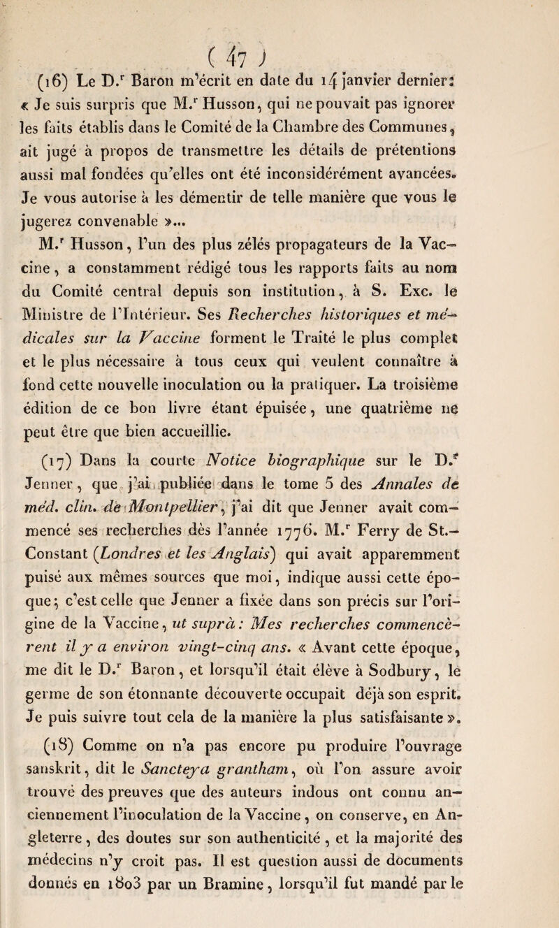 (16) Le D.r Baron m’écrit en date du 14 janvier dernier? « Je suis surpris que M/Husson, qui ne pouvait pas ignorer les faits établis dans le Comité de la Chambre des Communes, ait jugé à propos de transmettre les détails de prétentions aussi mal fondées qu’elles ont été inconsidérément avancées. Je vous autorise à les démentir de telle manière que vous le jugerez convenable »... M.r Husson, l’un des plus zélés propagateurs de la Vac¬ cine , a constamment rédigé tous les rapports faits au nom du Comité central depuis son institution, à S. Exc. le Ministre de l’Intérieur. Ses Recherches historiques et mé¬ dicales sur la Vaccine forment le Traité le plus complet et le plus nécessaire à tous ceux qui veulent connaître à fond cette nouvelle inoculation ou la pratiquer. La troisième édition de ce bon livre étant épuisée, une quatrième ne peut être que bien accueillie. (17) Dans la courte Notice biographique sur le D/ Jenner, que j’ai publiée dans le tome 5 des Annales de méd. clin. de Montpellier, j’ai dit que Jenner avait com¬ mencé ses recherches dès l’année 177b. M.r Ferry de St.— Constant (Londres et les Anglais) qui avait apparemment puisé aux mêmes sources que moi, indique aussi cette épo¬ que} c’est celle que Jenner a fixée dans son précis sur l’ori¬ gine de la Vaccine, ut suprà: Mes recherches commencè¬ rent il j- a environ vingt-cinq ans. « Avant cette époque, me dit le D.r Baron, et lorsqu’il était élève à Sodbury, le germe de son étonnante découverte occupait déjà son esprit. Je puis suivre tout cela de la manière la plus satisfaisante ». (18) Comme on n’a pas encore pu produire l’ouvrage sanskrit, dit le Sancteja grantham, où l’on assure avoir trouvé des preuves que des auteurs indous ont connu an¬ ciennement l’inoculation de la Vaccine, on conserve, en An¬ gleterre, des doutes sur son authenticité , et la majorité des médecins n’y croit pas. Il est question aussi de documents donnés en i8o3 par un Bramine, lorsqu’il fut mandé parle