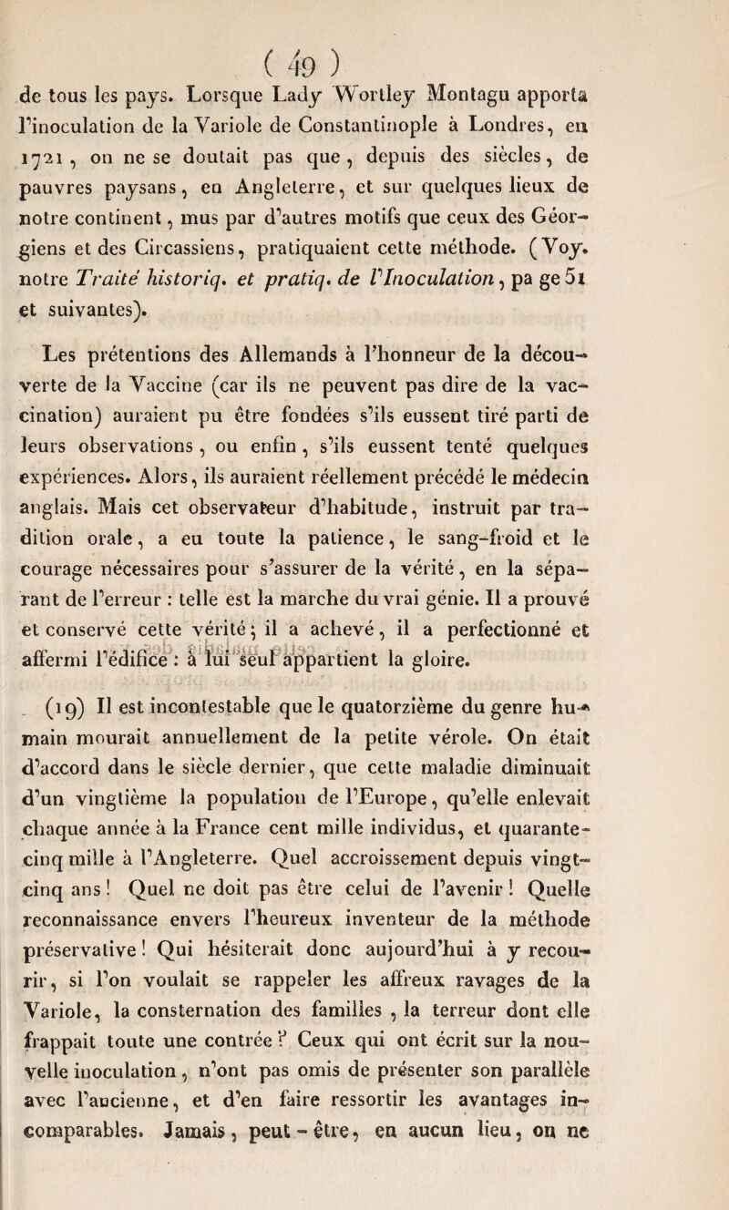 de tous les pays. Lorsque Lady Wortley Montagu apporta l’inoculation de la Variole de Constantinople à Londres, eu 1721, on ne se doutait pas que, depuis des siècles, de pauvres paysans, en Angleterre, et sur quelques lieux de notre continent, mus par d’autres motifs que ceux des Géor¬ giens et des Circassiens, pratiquaient cette méthode. (Voy. notre Traité historiq. et pratiq.de VInoculation, pa ge 5i et suivantes). Les prétentions des Allemands à l’honneur de la décou¬ verte de la Vaccine (car ils ne peuvent pas dire de la vac¬ cination) auraient pu être fondées s’ils eussent tiré parti de leurs observations, ou enfin , s’ils eussent tenté quelques expériences. Alors, ils auraient réellement précédé le médecin anglais. Mais cet observateur d’habitude, instruit par tra¬ dition orale, a eu toute la patience, le sang-froid et le courage nécessaires pour s’assurer de la vérité, en la sépa¬ rant de l’erreur : telle est la marche du vrai génie. Il a prouvé et conservé cette vérité ; il a achevé, il a perfectionné et affermi l’édifice : à lui seul appartient la gloire. (19) Il est incontestable que le quatorzième du genre hu-* main mourait annuellement de la petite vérole. On était d’accord dans le siècle dernier, que cette maladie diminuait d’un vingtième la population de l’Europe, qu’elle enlevait chaque année à la France cent mille individus, et quarante- cinq mille à l’Angleterre. Quel accroissement depuis vingt- cinq ans ! Quel ne doit pas être celui de l’avenir ! Quelle reconnaissance envers l’heureux inventeur de la méthode préservalive ! Qui hésiterait donc aujourd’hui à y recou¬ rir, si l’on voulait se rappeler les affreux ravages de la Variole, la consternation des familles , la terreur dont elle frappait toute une contrée ? Ceux qui ont écrit sur la nou¬ velle iuoculation, n’ont pas omis de présenter son parallèle avec l’ancienne, et d’en faire ressortir les avantages in¬ comparables. Jamais, peut-être, eu aucun lieu, on ne
