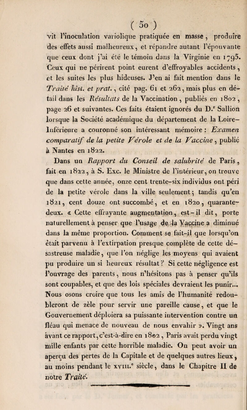 vit l’inoculation variolique pratiquée en masse , produire des effets aussi malheureux, et répandre autant répouvante que ceux dont j’ai été le témoin dans la Virginie en 1795. Ceux qui ne périrent point eurent d’effroyables accidents , et les suites les plus hideuses. J’en ai fait mention dans le Traité Jiist. et prat., cité pag. 61 et 262, mais plus en dé¬ tail dans les Résultats de la Vaccination , publiés en 1802 , page 26 et suivantes. Ces faits étaient ignorés du D.r Sallion lorsque la Société académique du département de la Loire- Inférieure a couronné son intéressant mémoire : Examen comparatif de la petite Vérole et de la Vaccine , publié à Nantes en 1822. Dans un Rapport du Conseil de salubrité de Paris, fait en 1822, à S. Exc. le Ministre de l’intérieur, on trouve que dans cette année, onze cent trente-six individus ont péri de la petite vérole dans la ville seulement} tandis qu’en 1821, cent douze ont succombé, et en 1820, quarante- deux. « Cette effrayante augmentation, est-il dit, porte naturellement à penser que Posage de la V«tçpine a diminué dans la même proportion. Comment se fait-il que lorsqu’on était parvenu à l’extirpation presque complète de cette dé¬ sastreuse maladie, que l’on néglige les moyens qui avaient pu produire un si heureux résultat ? Si cette négligence est l’ouvrage des parents, nous n’hésitons pas à penser qu’ils sont coupables, et que des lois spéciales devraient les punir... Nous osons croire que tous les amis de l’humanité redou¬ bleront de zèle pour servir une pareille cause, et que le Gouvernement déploiera sa puissante intervention contre un fléau qui menace de nouveau de nous envahir ». Vingt ans avant ce rapport,c’est-à-dire en 1802 , Paris avait perdu vingt mille enfants par cette horrible maladie. On peut avoir un aperçu des pertes de la Capitale et de quelques autres lieux , au moins pendant le xvin.e siècle, dans le Chapitre II de notre Traité.