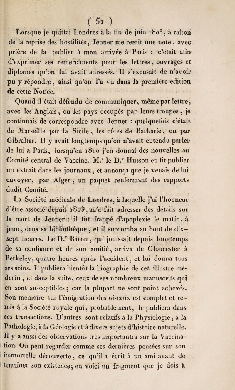 ( 5. ). Lorsque je quittai Londres à la fin de juin i8o3, à raison de la reprise des hostilités, Jenner me remit une note, avec prière de la publier à mon arrivée à Paris : c’était afin d’exprimer ses remercîments pour les lettres, ouvrages et diplômes qu’on lui avait adressés. Il s’excusait de n’avoir pu y répondre, ainsi qu’on l’a vu dans la première édition de cette Notice. Quand il était défendu de communiquer, même par lettre, avec les Anglais, ou les pays occupés par leurs troupes, je continuais de correspondre avec Jenner : quelquefois c’était de Marseille par la Sicile , les côtes de Barbarie, ou par Gibraltar. Il y avait longtemps qu’on n’avait entendu parler de lui à Paris, lorsqu’en 1810 j’en donnai des nouvelles au Comité central de Vaccine. M.r le D.r Ilusson en fit publier un extrait dans les journaux, et annonça que je venais de lui envoyer, par Alger, un paquet renfermant des rapports dudit Comité. La Société médicale de Londres, à laquelle j’ai l’honneur d’être associé depuis ï8o'3, m’Vfait adresser des détails sur la mort de Jenner : il fut frappé d’apoplexie le matin, à jeun, dans sa bibliothèque, et il succomba au bout de dix- sept heures. Le D.r Baron, qui jouissait depuis longtemps de sa confiance et de son amitié, arriva de Gloucester à Berkeley, quatre heures après l’accident, et lui donna tous ses soins. Il publiera bientôt la biographie de cet illustre mé¬ decin , et dans la suite, ceux de ses nombreux manuscrits qui en sont susceptibles ; car la plupart ne sont point achevés. Son mémoire sur l’émigration des oiseaux est complet et re¬ mis à la Société royale qui, probablement, le publiera dans ses transactions. D’autres sont relatifs à la Physiologie, à la Pathologie, à la Géologie et à divers sujets d’histoire naturelle. Il y a aussi des observations très importantes sur la Vaccina¬ tion. On peut regarder comme ses dernières pensées sur son immortelle découverte, ce qu’il a écrit à un ami avant de terminer son existence} en yoici un fragment que je dois à