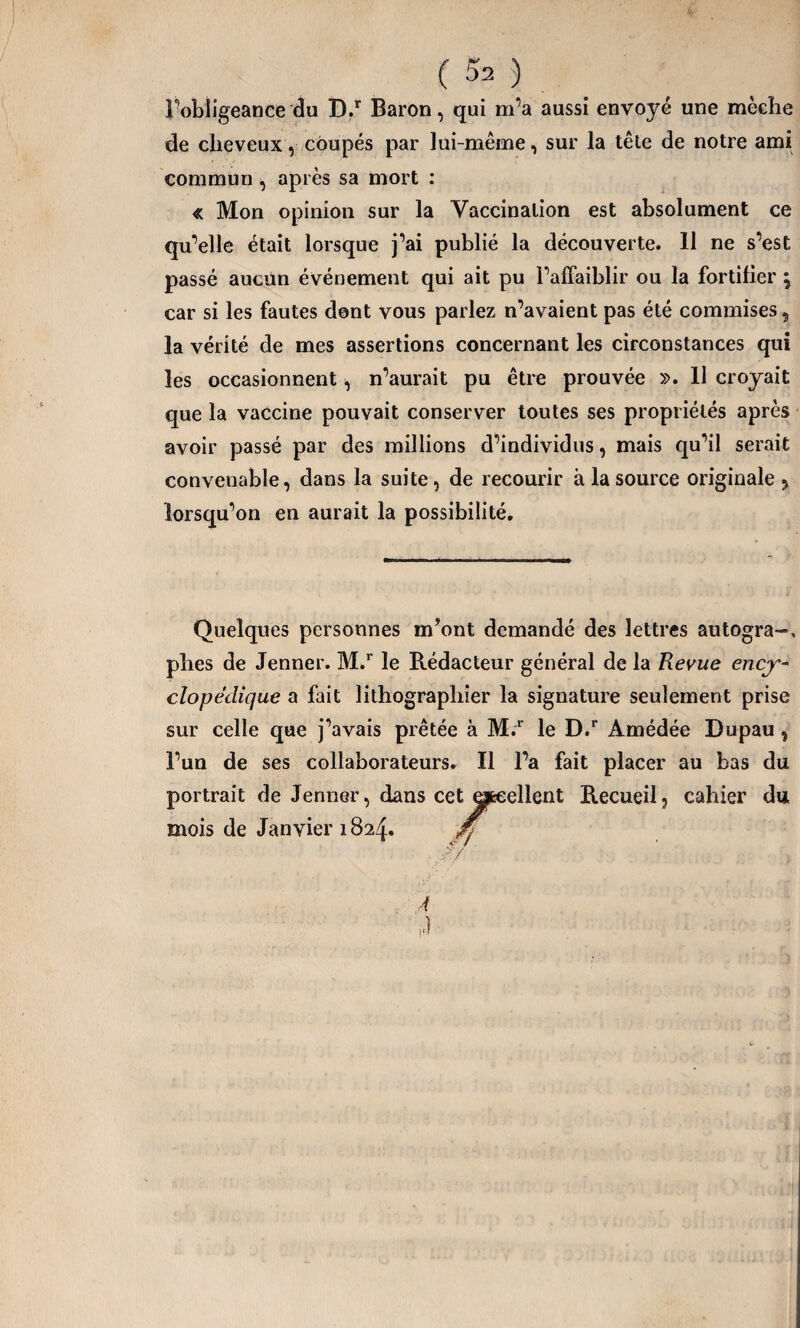 l'obligeance du D.r Baron, qui m’a aussi envoyé une mèche de cheveux, coupés par lui-même, sur la tête de notre ami commun , après sa mort : « Mon opinion sur la Vaccination est absolument ce qu’elle était lorsque j’ai publié la découverte. 11 ne s’est passé aucun événement qui ait pu l’affaiblir ou la fortifier , car si les fautes dont vous parlez n’avaient pas été commises 9 la vérité de mes assertions concernant les circonstances qui les occasionnent, n’aurait pu être prouvée ». 11 croyait que la vaccine pouvait conserver toutes ses propriétés après avoir passé par des millions d’individus, mais qu’il serait convenable, dans la suite, de recourir à la source originale ? lorsqu’on en aurait la possibilité. Quelques personnes m’ont demandé des lettres autogra~, phes de Jenner. M.r le Pvédacteur général de la Revue ency¬ clopédique a fait lithographier la signature seulement prise sur celle que j’avais prêtée à M.r le D.r Amédée Dupau % l’un de ses collaborateurs. Il l’a fait placer au bas du portrait de Jenner, dans cet ejjæellent Recueil, cahier du mois de Janvier 1824. A v)