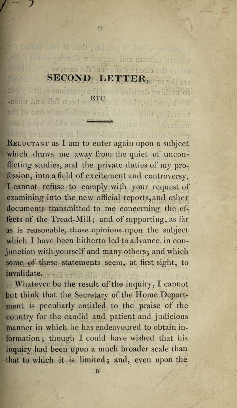 J SECOND LETTER, ETC. Reluctant as I am to enter again upon a subject which draws me away from the quiet of uncon¬ flicting studies, and the private duties of my pro¬ fession, into afield of excitement and controversy, I cannot refuse to comply with your request of examining into the new official reports,and other documents transmitted to me concerning the ef¬ fects of the Tread-Milf; and of supporting, as far as is reasonable, those opinions upon the subject which I have been hitherto led to advance, in con¬ junction witii yourself and many others; and which some of these statements seem, at first sight, to invalidate. Whatever be the result of the inquiry, I cannot but think that the Secretary of the Home Depart¬ ment is peculiarly entitled to the praise of the country for the candid and patient and judicious manner in which he has endeavoured to obtain in¬ formation ; though I could have wished that his inquiry had been upon a much broader scale than that to which it is limited; and, even upon the B