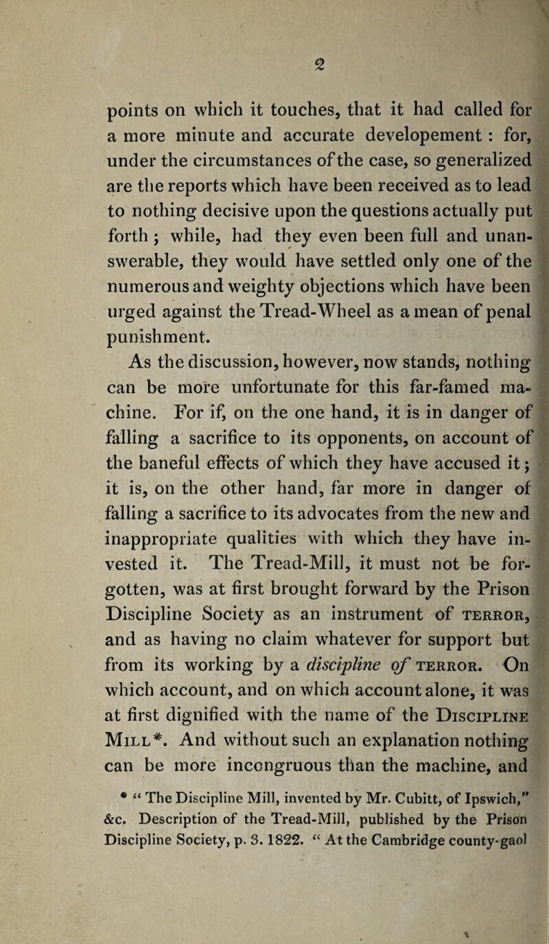 points on which it touches, that it had called for a more minute and accurate developement: for, under the circumstances of the case, so generalized are the reports which have been received as to lead to nothing decisive upon the questions actually put forth ; while, had they even been full and unan¬ swerable, they would have settled only one of the numerous and weighty objections which have been urged against the Tread-Wheel as a mean of penal punishment. As the discussion, however, now stands, nothing can be more unfortunate for this far-famed ma¬ chine. For if, on the one hand, it is in danger of falling a sacrifice to its opponents, on account of the baneful effects of which they have accused it; it is, on the other hand, far more in danger of falling a sacrifice to its advocates from the new and inappropriate qualities with which they have in¬ vested it. The Tread-Mill, it must not be for¬ gotten, was at first brought forward by the Prison Discipline Society as an instrument of terror, and as having no claim whatever for support but from its working by a discipline of terror. On which account, and on which account alone, it was at first dignified with the name of the Discipline Mill*. And without such an explanation nothing can be more incongruous than the machine, and • “ The Discipline Mill, invented by Mr. Cubitt, of Ipswich, &c. Description of the Tread-Mill, published by the Prison Discipline Society, p. 3.1822. “ At the Cambridge county-gaol
