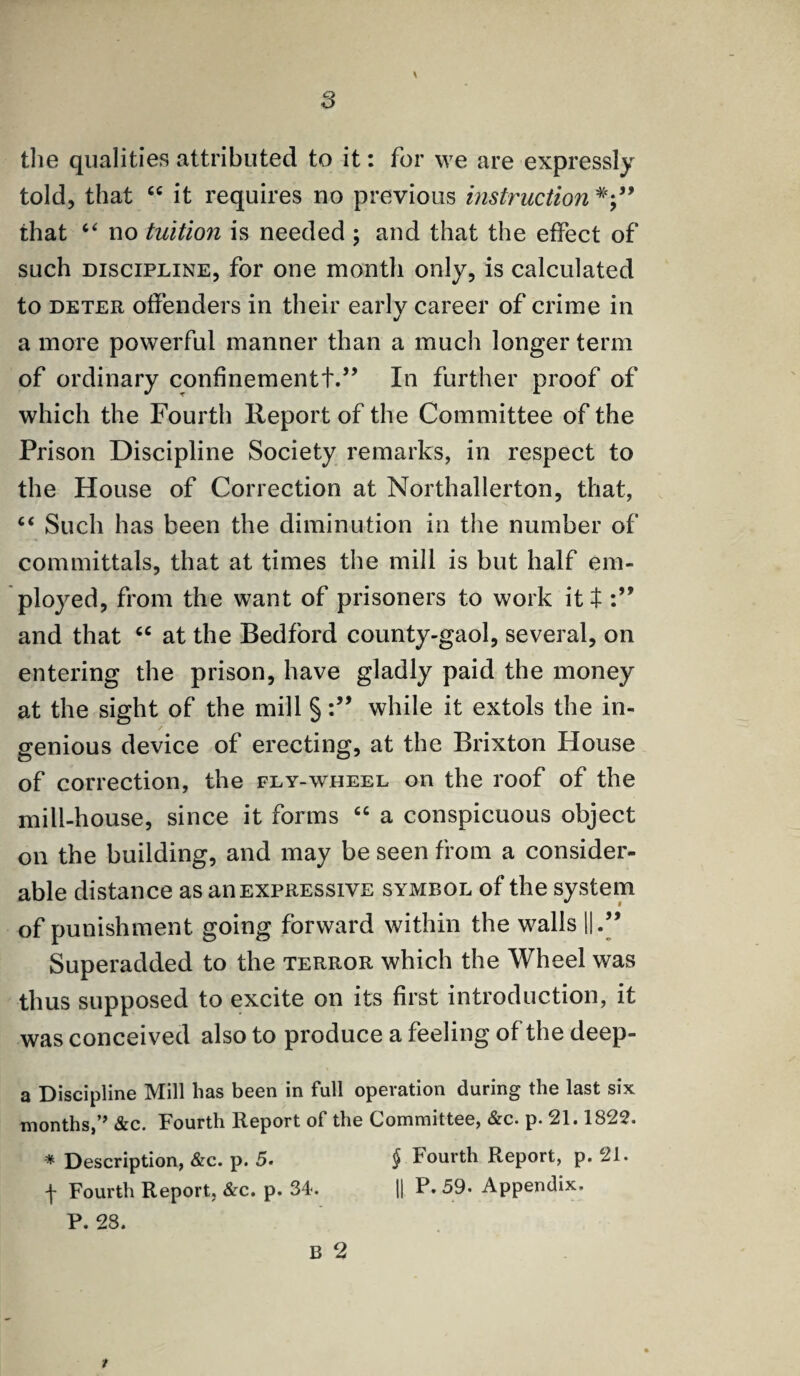 y the qualities attributed to it: for we are expressly told, that “ it requires no previous instruction that “ no tuition is needed ; and that the effect of such discipline, for one month only, is calculated to deter offenders in their early career of crime in a more powerful manner than a much longer term of ordinary confinementt.” In further proof of which the Fourth Report of the Committee of the Prison Discipline Society remarks, in respect to the House of Correction at Northallerton, that, “ Such has been the diminution in the number of committals, that at times the mill is but half em¬ ployed, from the want of prisoners to work it t and that “ at the Bedford county-gaol, several, on entering the prison, have gladly paid the money at the sight of the mill §while it extols the in¬ genious device of erecting, at the Brixton House of correction, the fly-wheel on the roof of the mill-house, since it forms “ a conspicuous object on the building, and may be seen from a consider¬ able distance as an expressive symbol of the system of punishment going forward within the walls ||.” Superadded to the terror which the Wheel was thus supposed to excite on its first introduction, it was conceived also to produce a feeling of the deep- a Discipline Mill has been in full operation during the last six months,” &c. Fourth Report of the Committee, &c. p. 21.1822. * Description, &c. p. 5. § Fourth Report, p. 21. f Fourth Report. &c. p. 34. || P. 59. Appendix.