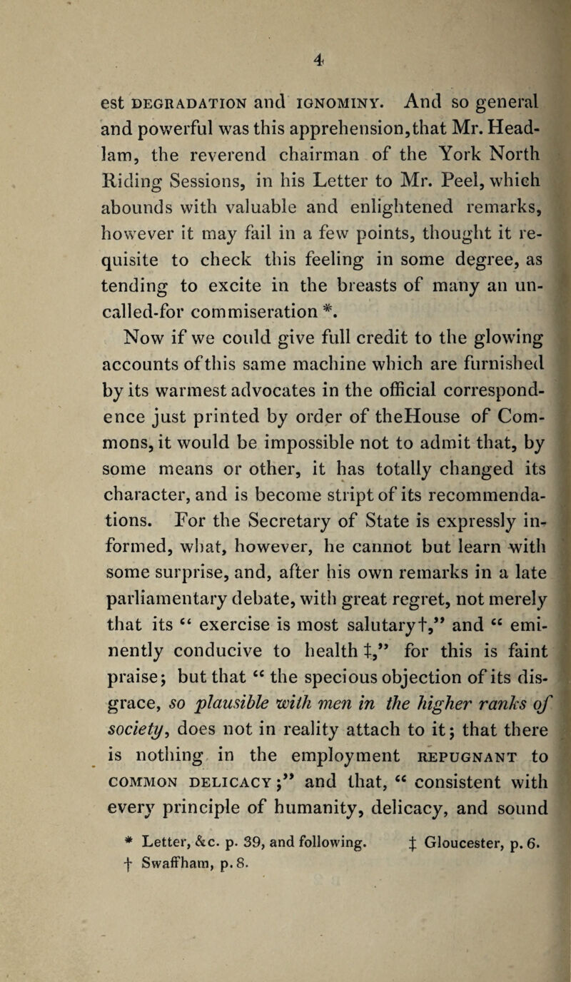 est degradation and ignominy. And so general and powerful was this apprehension,that Mr. Head- lam, the reverend chairman of the York North Riding Sessions, in his Letter to Mr. Peel, which abounds with valuable and enlightened remarks, however it may fail in a few points, thought it re¬ quisite to check this feeling in some degree, as tending to excite in the breasts of many an un¬ called-for commiseration *. Now if we could give full credit to the glowing accounts of this same machine which are furnished by its warmest advocates in the official correspond¬ ence just printed by order of theHouse of Com¬ mons, it would be impossible not to admit that, by some means or other, it has totally changed its character, and is become striptof its recommenda¬ tions. For the Secretary of State is expressly in¬ formed, what, however, he cannot but learn with some surprise, and, after his own remarks in a late parliamentary debate, with great regret, not merely that its “ exercise is most salutary+,” and ce emi¬ nently conducive to health t,” for this is faint praise; but that cc the specious objection of its dis¬ grace, so plausible with men in the higher ranks of society, does not in reality attach to it; that there is nothing in the employment repugnant to common delicacy ;” and that, “ consistent with every principle of humanity, delicacy, and sound * Letter, &c. p. 39, and following. J Gloucester, p. 6. f Swaffham, p. 8.
