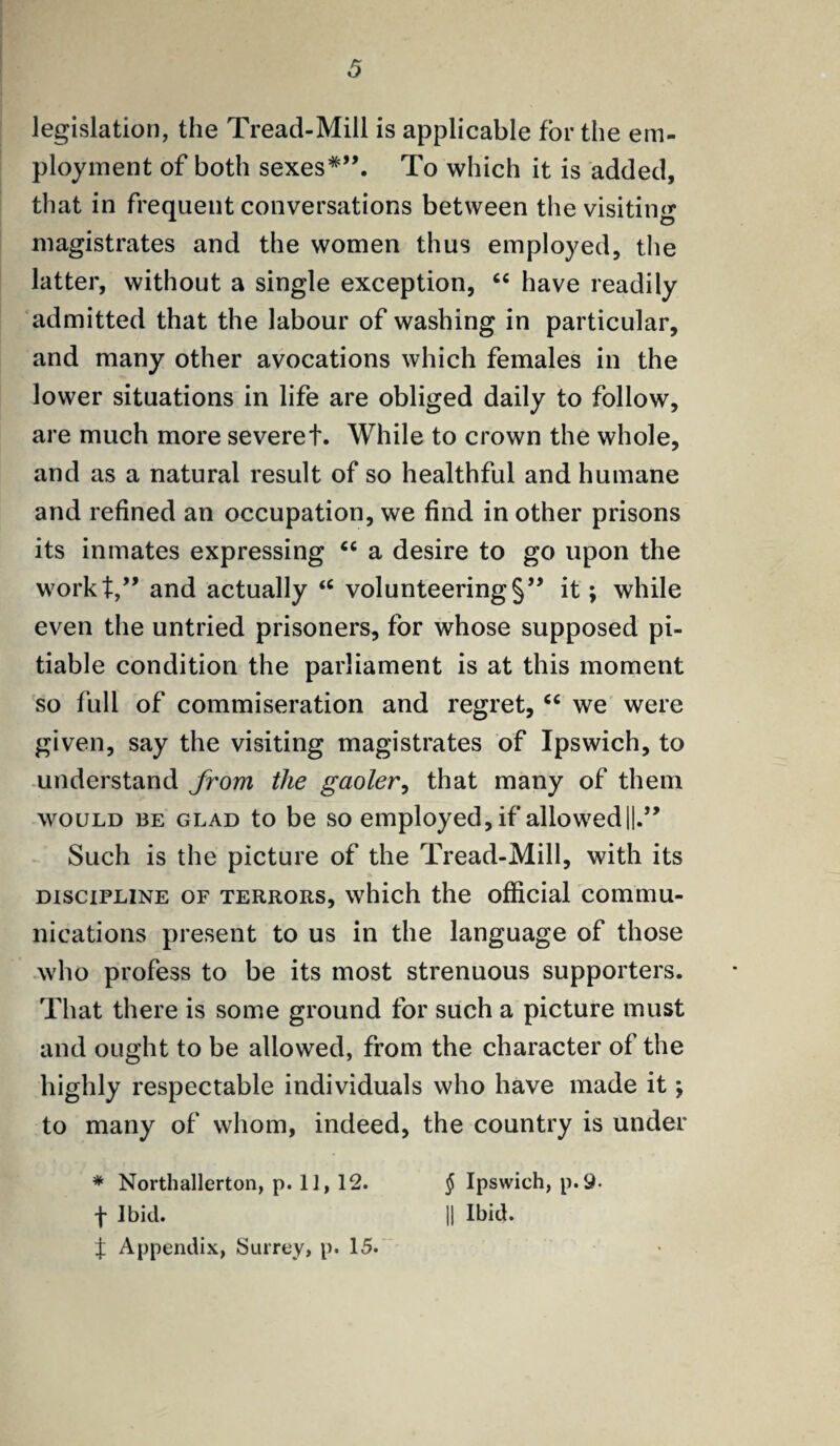 legislation, the Tread-Mill is applicable for the em¬ ployment of both sexes*”. To which it is added, that in frequent conversations between the visiting magistrates and the women thus employed, the latter, without a single exception, “ have readily admitted that the labour of washing in particular, and many other avocations which females in the lower situations in life are obliged daily to follow, are much more severet. While to crown the whole, and as a natural result of so healthful and humane and refined an occupation, we find in other prisons its inmates expressing 66 a desire to go upon the workt,” and actually <c volunteering §” it; while even the untried prisoners, for whose supposed pi¬ tiable condition the parliament is at this moment so lull of commiseration and regret, “ we were given, say the visiting magistrates of Ipswich, to understand from the gaoler, that many of them would ibe glad to be so employed, if allowed ||.” Such is the picture of the Tread-Mill, with its discipline of terrors, which the official commu¬ nications present to us in the language of those who profess to be its most strenuous supporters. That there is some ground for such a picture must and ought to be allowed, from the character of the highly respectable individuals who have made it; to many of whom, indeed, the country is under * Northallerton, p. II, 12. f Ibid. | Appendix, Surrey, p. 15. § Ipswich, p.9- jj Ibid.
