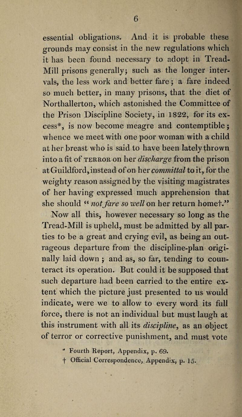 essential obligations. And it is probable these grounds may consist in the new regulations which it has been found necessary to adopt in Tread- Mill prisons generally; such as the longer inter¬ vals, the less work and better fare ; a fare indeed so much better, in many prisons, that the diet of Northallerton, which astonished the Committee of the Prison Discipline Society, in 1822, for its ex¬ cess*, is now become meagre and contemptible; whence we meet with one poor woman with a child at her breast who is said to have been lately thrown into a fit of terror on her discharge from the prison at Guildford, instead of on her committal to it, for the weighty reason assigned by the visiting magistrates of her having expressed much apprehension that she should <c notfare so well on her return hornet.” Now all this, however necessary so long as the Tread-Mill is upheld, must be admitted by all par¬ ties to be a great and crying evil, as being an out¬ rageous departure from the discipline-plan origi¬ nally laid down ; and as, so far, tending to coun¬ teract its operation. But could it be supposed that such departure had been carried to the entire ex¬ tent which the picture just presented to us would indicate, were we to allow to every word its full force, there is not an individual but must laugh at this instrument with all its discipline, as an object of terror or corrective punishment, and must vote * Fourth Report, Appendix, p. 69. f Official Correspondence, Appendix, p. 15.