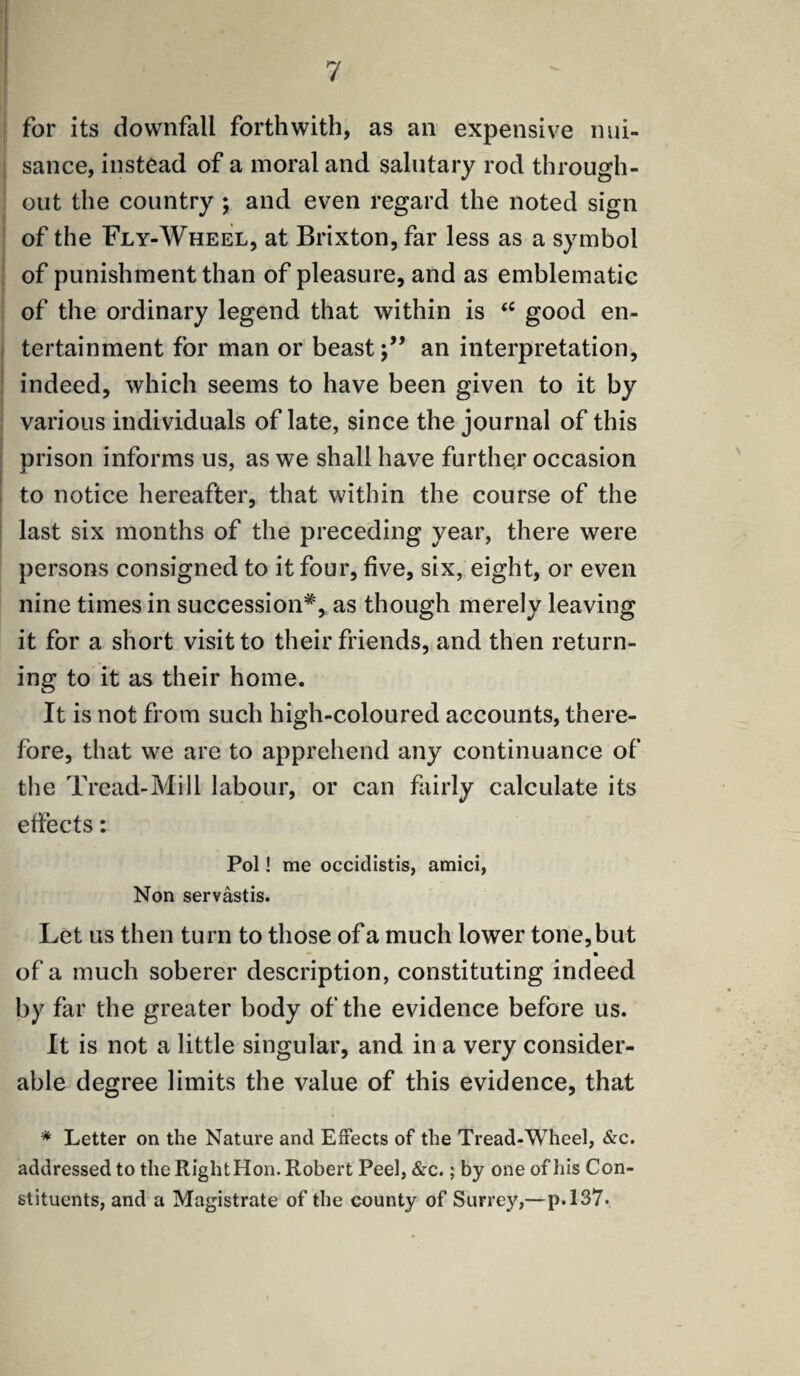for its downfall forthwith, as an expensive nui¬ sance, instead of a moral and salutary rod through¬ out the country ; and even regard the noted sign of the Fly-Wheel, at Brixton, far less as a symbol of punishment than of pleasure, and as emblematic of the ordinary legend that within is <c good en¬ tertainment for man or beastan interpretation, indeed, which seems to have been given to it by various individuals of late, since the journal of this prison informs us, as we shall have further occasion to notice hereafter, that within the course of the last six months of the preceding year, there were persons consigned to it four, five, six, eight, or even nine times in succession*, as though merely leaving it for a short visit to their friends, and then return¬ ing to it as their home. It is not from such high-coloured accounts, there¬ fore, that we are to apprehend any continuance of the Tread-Mill labour, or can fairly calculate its effects: Pol! me occidistis, amici, Non servastis. Let us then turn to those of a much lower tone,but of a much soberer description, constituting indeed by far the greater body of the evidence before us. It is not a little singular, and in a very consider¬ able degree limits the value of this evidence, that * Letter on the Nature and Effects of the Tread-Wheel, &c. addressed to the RiglitHon. Robert Peel, &c.; by one of his Con¬ stituents, and a Magistrate of the county of Surrey,—p.137-