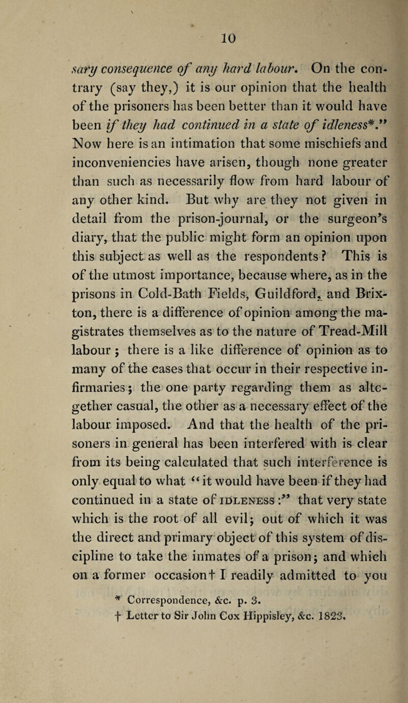 sary consequence of any hard labour. On the con¬ trary (say they,) it is our opinion that the health of the prisoners has been better than it would have been if they had continued in a state of idleness* ” Now here is an intimation that some mischiefs and inconveniencies have arisen, though none greater than such as necessarily flow from hard labour of any other kind. But why are they not given in detail from the prison-journal, or the surgeon’s diary, that the public might form an opinion upon this subject as well as the respondents ? This is of the utmost importance, because where, as in the prisons in Cold-Bath Fields, Guildford, and Brix- ton, there is a difference of opinion among the ma¬ gistrates themselves as to the nature of Tread-Mill labour ; there is a like difference of opinion as to many of the cases that occur in their respective in¬ firmaries; the one party regarding them as alto¬ gether casual, the other as a necessary effect of the labour imposed. And that the health of the pri¬ soners in general has been interfered with is clear from its being calculated that such interference is only equal to what u it would have been if they had continued in a state of idleness that very state which is the root of all evil; out of which it was the direct and primary object of this system of dis¬ cipline to take the inmates of a prison; and which on a former occasiont I readily admitted to you * Correspondence, &c. p. 3. f Letter to Sir John Cox Hippisley, &c. 1823.
