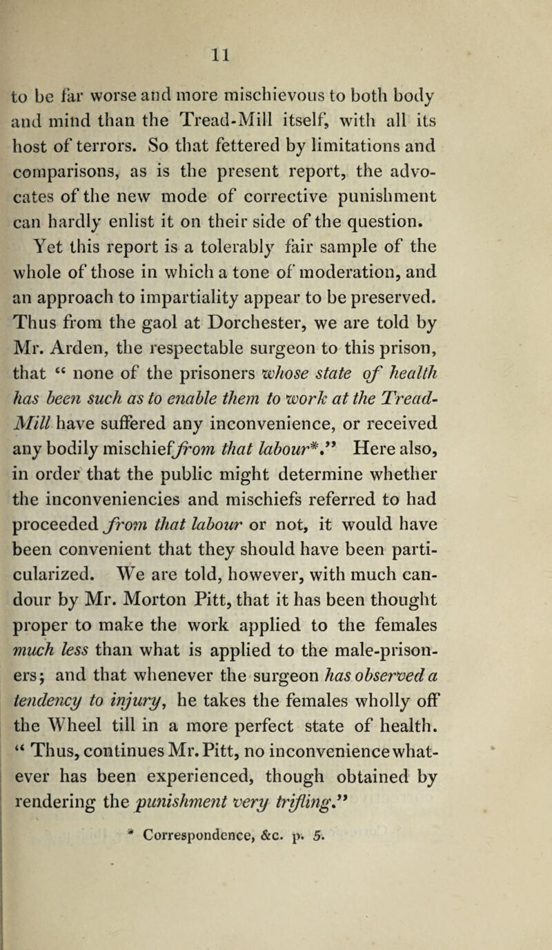 to be far worse and more mischievous to both body and mind than the Tread-Mill itself, with all its host of terrors. So that fettered by limitations and comparisons, as is the present report, the advo¬ cates of the new mode of corrective punishment can hardly enlist it on their side of the question. Yet this report is a tolerably fair sample of the whole of those in which a tone of moderation, and an approach to impartiality appear to be preserved. Thus from the gaol at Dorchester, we are told by Mr. Arden, the respectable surgeon to this prison, that “ none of the prisoners whose state of health has been such as to enable them to work at the Tread- Mill have suffered any inconvenience, or received any bodily mischief/rom that labour*.” Here also, in order that the public might determine whether the inconveniencies and mischiefs referred to had proceeded from that labour or not, it would have been convenient that they should have been parti- cularized. We are told, however, with much can¬ dour by Mr. Morton Pitt, that it has been thought proper to make the work applied to the females much less than what is applied to the male-prison¬ ers; and that whenever the surgeon has observed a tendency to injury, he takes the females wholly off the Wheel till in a more perfect state of health. “ Thus, continues Mr. Pitt, no inconvenience what¬ ever has been experienced, though obtained by rendering the punishment very trifling”