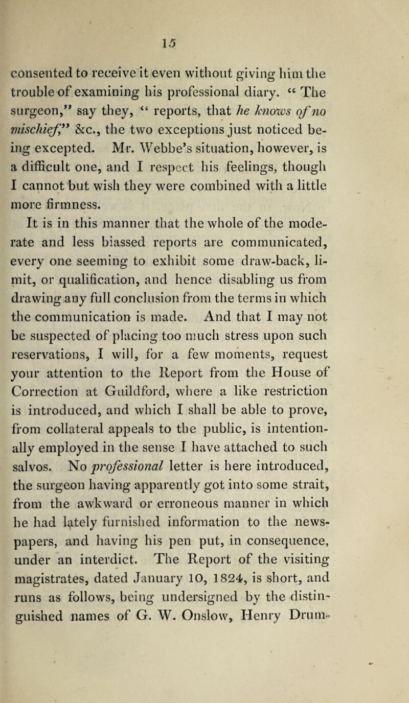 consented to receive it even without giving him the trouble of examining his professional diary. “ The surgeon,” say they, “ reports, that he knows of no mischief ” &c., the two exceptions just noticed be¬ ing excepted. Mr. Webbe’s situation, however, is a difficult one, and I respect his feelings, though I cannot but wish they were combined with a little more firmness. It is in this manner that the whole of the mode¬ rate and less biassed reports are communicated, every one seeming to exhibit some draw-back, li¬ mit, or qualification, and hence disabling us from drawing any full conclusion from the terms in which the communication is made. And that I may not be suspected of placing too much stress upon such reservations, I will, for a few moments, request your attention to the Report from the House of Correction at Guildford, where a like restriction is introduced, and which I shall be able to prove, from collateral appeals to the public, is intention¬ ally employed in the sense I have attached to such salvos. No professional letter is here introduced, the surgeon having apparently got into some strait, from the awkward or erroneous manner in which he had lately furnished information to the news¬ papers, and having his pen put, in consequence, under an interdict. The Report of the visiting magistrates, dated January 10, 1824, is short, and runs as follows, being undersigned by the distin¬ guished names of G. W. Onslow, Henry Drum-