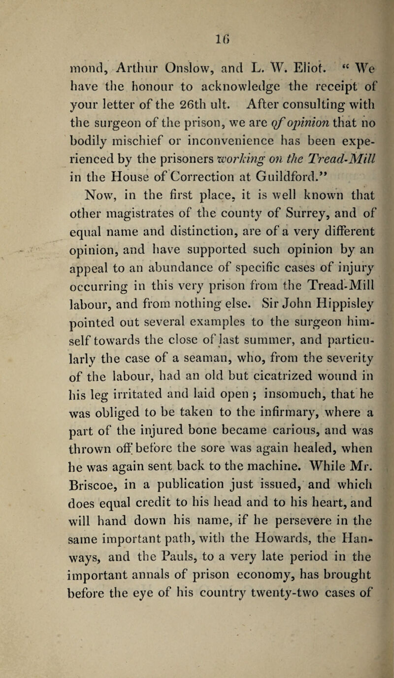 If) mond, Arthur Onslow, and L. W. Eliot. sc We have the honour to acknowledge the receipt of your letter of the 26th ult. After consulting with the surgeon of the prison, we are qf ojrinion that no bodily mischief or inconvenience has been expe¬ rienced by the prisoners working on the Tread-Mill in the House of Correction at Guildford.” Now, in the first place, it is well known that other magistrates of the county of Surrey, and of equal name and distinction, are of a very different opinion, and have supported such opinion by an appeal to an abundance of specific cases of injury occurring in this very prison from the Tread-Mill labour, and from nothing else. Sir John Hippisley pointed out several examples to the surgeon him¬ self towards the close of last summer, and particu¬ larly the case of a seaman, who, from the severity of the labour, had an old but cicatrized wound in his leg irritated and laid open ; insomuch, that he was obliged to be taken to the infirmary, where a part of the injured bone became carious, and was thrown off before the sore was again healed, when he was again sent back to the machine. While Mr. Briscoe, in a publication just issued, and which does equal credit to his head and to his heart, and will hand down his name, if he persevere in the same important path, with the Howards, the Hall¬ ways, and the Pauls, to a very late period in the important annals of prison economy, has brought before the eye of his country twenty-two cases of