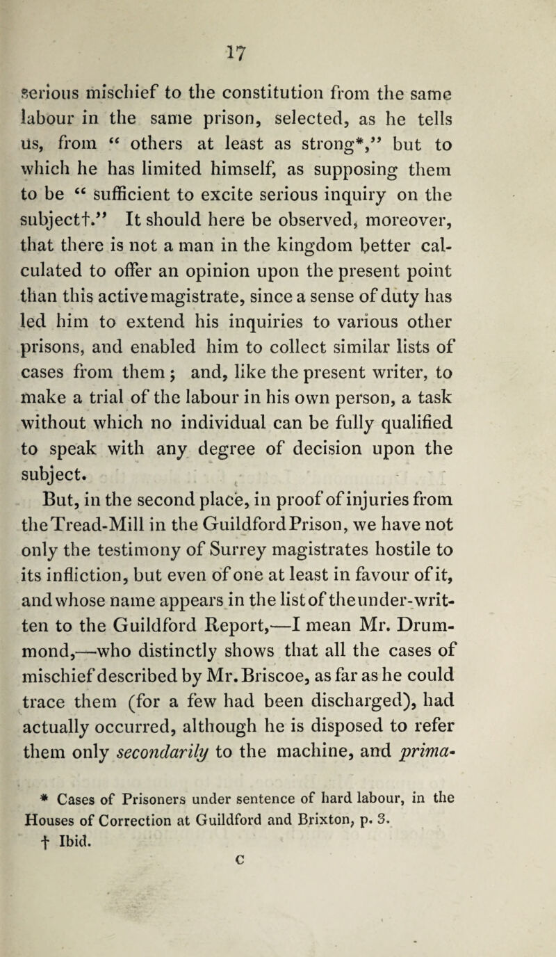 serious mischief to the constitution from the same labour in the same prison, selected, as he tells Us, from “ others at least as strong*,” but to which he has limited himself, as supposing them to be “ sufficient to excite serious inquiry on the subjectf.” It should here be observed* moreover, that there is not a man in the kingdom better cal¬ culated to offer an opinion upon the present point than this active magistrate, since a sense of duty has led him to extend his inquiries to various other prisons, and enabled him to collect similar lists of cases from them ; and, like the present writer, to make a trial of the labour in his own person, a task without which no individual can be fully qualified to speak with any degree of decision upon the subject. But, in the second place, in proof of injuries from the Tread-Mill in the Guildford Prison, we have not only the testimony of Surrey magistrates hostile to its infliction, but even of one at least in favour of it, and whose name appears in the listof theunder-writ¬ ten to the Guildford Report,—I mean Mr. Drum¬ mond,—who distinctly shows that all the cases of mischief described by Mr. Briscoe, as far as he could trace them (for a few had been discharged), had actually occurred, although he is disposed to refer them only secondarily to the machine, and prima- * Cases of Prisoners under sentence of hard labour, in the Houses of Correction at Guildford and Brixton, p. 3. f Ibid. c