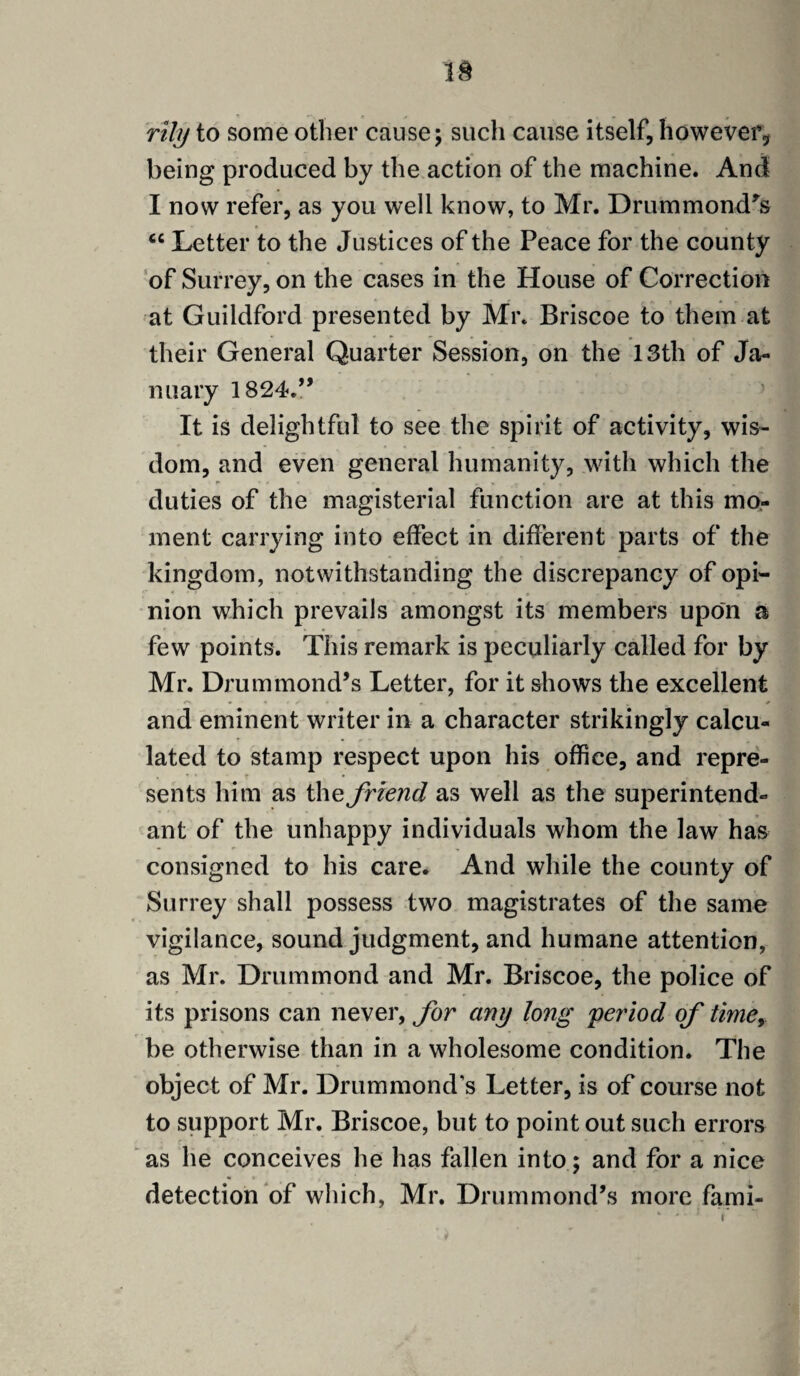 rihj to some other cause; such cause itself, however, being produced by the action of the machine. And I now refer, as you well know, to Mr. Drummond's “ Letter to the Justices of the Peace for the county of Surrey, on the cases in the House of Correction at Guildford presented by Mr. Briscoe to them at their General Quarter Session, on the 13th of Ja¬ nuary 1824.” It is delightful to see the spirit of activity, wis¬ dom, and even general humanity, with which the duties of the magisterial function are at this mo¬ ment carrying into effect in different parts of the kingdom, notwithstanding the discrepancy of opi¬ nion which prevails amongst its members upon a few points. This remark is peculiarly called for by Mr. Drummond’s Letter, for it shows the excellent and eminent writer in a character strikingly calcu¬ lated to stamp respect upon his office, and repre¬ sents him as the friend as well as the superintend- ant of the unhappy individuals whom the law has consigned to his care. And while the county of Surrey shall possess two magistrates of the same vigilance, sound judgment, and humane attention, as Mr. Drummond and Mr. Briscoe, the police of its prisons can never, for any long period of time, be otherwise than in a wholesome condition. The object of Mr. Drummond’s Letter, is of course not to support Mr. Briscoe, but to point out such errors as he conceives he has fallen into; and for a nice detection of which, Mr. Drummond’s more fami-