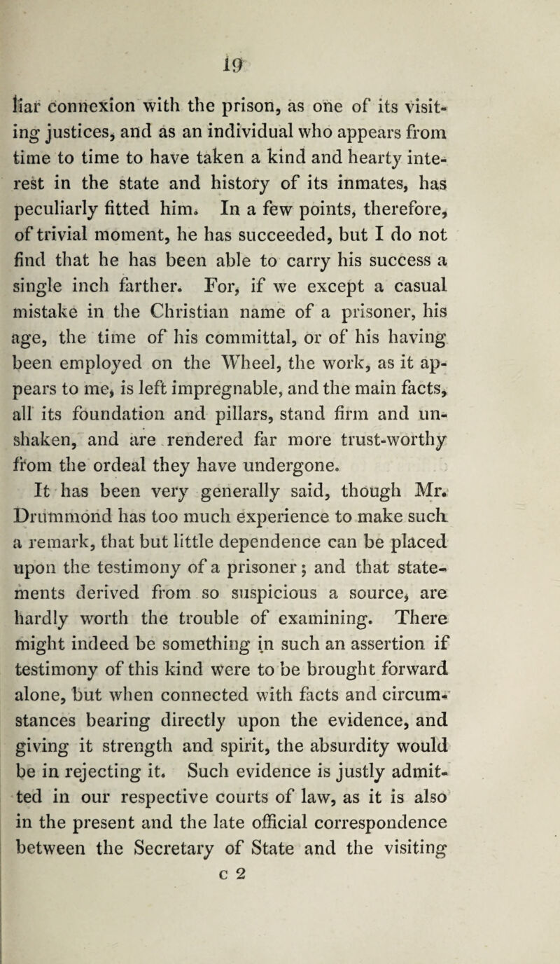 liar connexion with the prison, as one of its visit¬ ing justices, and as an individual who appears from time to time to have taken a kind and hearty inte¬ rest in the state and history of its inmates, has peculiarly fitted him. In a few points, therefore, of trivial moment, he has succeeded, but I do not find that he has been able to carry his success a single inch farther. For, if we except a casual mistake in the Christian name of a prisoner, his age, the time of his committal, or of his having been employed on the Wheel, the work, as it ap¬ pears to me, is left impregnable, and the main facts, all its foundation and pillars, stand firm and un¬ shaken, and are rendered far more trust-worthy from the ordeal they have undergone. It has been very generally said, though Mr. Drummond has too much experience to make such a remark, that but little dependence can be placed upon the testimony of a prisoner 5 and that state¬ ments derived from so suspicious a source, are hardly worth the trouble of examining. There might indeed be something in such an assertion if testimony of this kind were to be brought forward alone, but when connected with facts and circum¬ stances bearing directly upon the evidence, and giving it strength and spirit, the absurdity would be in rejecting it. Such evidence is justly admit¬ ted in our respective courts of law, as it is also in the present and the late official correspondence between the Secretary of State and the visiting