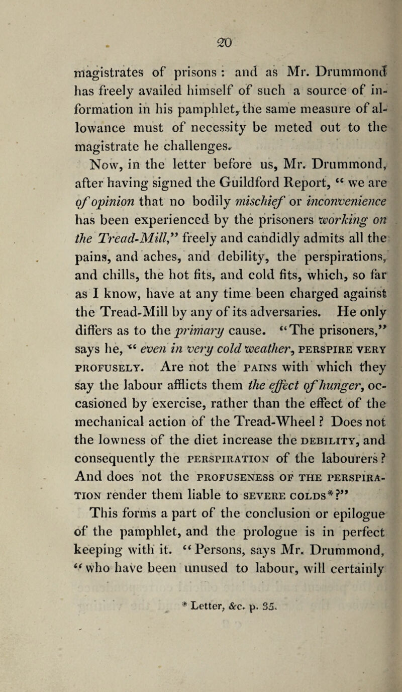 magistrates of prisons : and as Mr. Drummond has freely availed himself of such a source of in¬ formation in his pamphlet* the same measure of al¬ lowance must of necessity be meted out to the magistrate he challenges. Now, in the letter before us, Mr. Drummond, after having signed the Guildford Report, ec we are of opinion that no bodily mischief or inconvenience has been experienced by the prisoners working on the Tread-Mill,” freely and candidly admits all the pains, and aches, and debility, the perspirations, and chills, the hot fits, and cold fits, which, so far as I know, have at any time been charged against the Tread-Mill by any of its adversaries. He only differs as to the primary cause. “The prisoners,” says he, v6 even in very cold weather, perspire very profusely. Are not the pains with which they say the labour afflicts them the effect of hunger, oc¬ casioned by exercise, rather than the effect of the mechanical action of the Tread-Wheel ? Does not the lowness of the diet increase the debility, and consequently the perspiration of the labourers ? And does not the profuseness of the perspira¬ tion render them liable to severe colds*?” This forms a part of the conclusion or epilogue of the pamphlet, and the prologue is in perfect keeping with it. “Persons, says Mr. Drummond, “ who have been unused to labour, will certainly