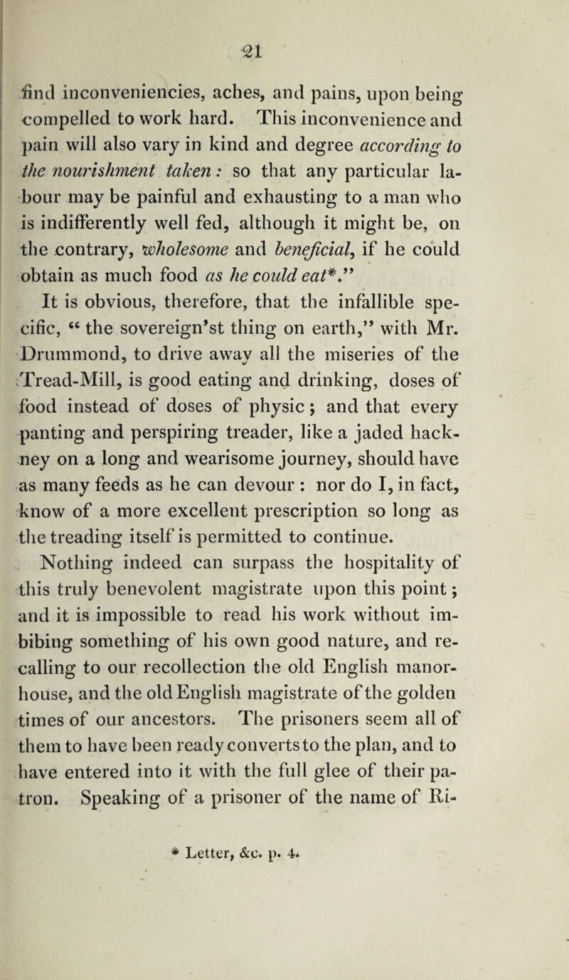 find inconveniencies, aches, and pains, upon being compelled to work hard. This inconvenience and pain will also vary in kind and degree according to the nourishment taken: so that any particular la¬ bour may be painful and exhausting to a man who is indifferently well fed, although it might be, on the contrary, wholesome and beneficial, if he could obtain as much food as he could eat It is obvious, therefore, that the infallible spe¬ cific, “ the sovereign’st thing on earth,” with Mr. Drummond, to drive awav all the miseries of the Tread-Mill, is good eating and drinking, doses of food instead of doses of physic; and that every panting and perspiring treader, like a jaded hack¬ ney on a long and wearisome journey, should have as many feeds as he can devour : nor do I, in fact, know of a more excellent prescription so long as the treading itself is permitted to continue. Nothing indeed can surpass the hospitality of this truly benevolent magistrate upon this point; and it is impossible to read his work without im¬ bibing something of his own good nature, and re¬ calling to our recollection the old English manor- house, and the old English magistrate of the golden times of our ancestors. The prisoners seem all of them to have been ready converts to the plan, and to have entered into it with the full glee of their pa¬ tron. Speaking of a prisoner of the name of Ri-