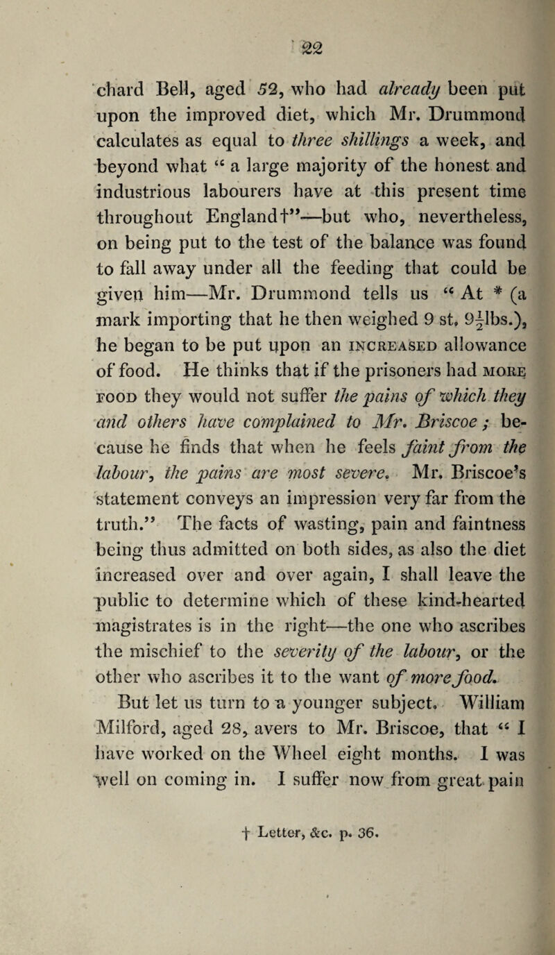 chard Bell, aged 52, who had already been put upon the improved diet, which Mr. Drummond calculates as equal to three shillings a week, and beyond what “ a large majority of the honest and industrious labourers have at this present time throughout England +”—but who, nevertheless, on being put to the test of the balance was found to fall away under all the feeding that could be given him-—Mr. Drummond tells us u At * (a mark importing that he then weighed 9 st, 9|lbs.), he began to be put upon an increased allowance of food. He thinks that if the prisoners had more food they would not suffer the pains of which they and others have complained to Mr. Briscoe ; be¬ cause he finds that when he feels faint from the labour, the pains are most severe, Mr. Briscoe’s statement conveys an impression very far from the truth.” The facts of wasting, pain and faintness being thus admitted on both sides, as also the diet increased over and over again, I shall leave the public to determine which of these kind-hearted magistrates is in the right—the one who ascribes the mischief to the severity of the labour, or the other who ascribes it to the want of more food. But let us turn to n younger subject. William Milford, aged 2S, avers to Mr. Briscoe, that “ I have worked on the Wheel eight months. I was ivell on coming in. I suffer now from great pain