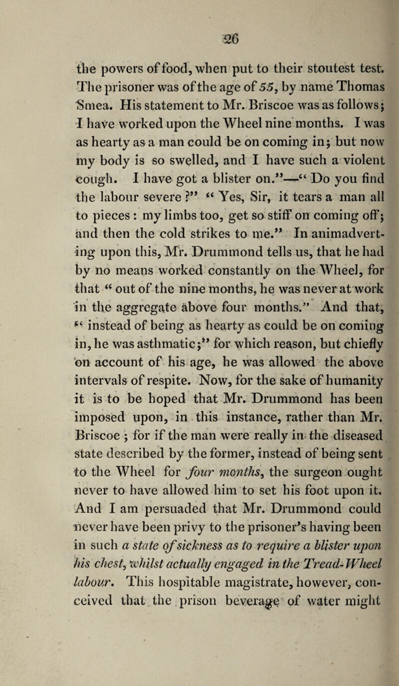 £6 the powers of food, when put to their stoutest test. The prisoner was of the age of 55, by name Thomas Smea. His statement to Mr. Briscoe was as follows; I have worked upon the Wheel nine months. I was as hearty as a man could be on coming in; but now my body is so swelled, and I have such a violent cough. I have got a blister on.”—“ Do you find the labour severe ?” “ Yes, Sir, it tears a man all to pieces : my limbs too, get so stiff on coming off; and then the cold strikes to me.” In animadvert¬ ing upon this, Mr. Drummond tells us, that he had by no means worked constantly on the Wheel, for that “ out of the nine months, he was never at work 1 ■> ^ s • in the aggregate above four months.” And that, instead of being as hearty as could be on coming in, he was asthmatic;” for which reason, but chiefly on account of his age, he was allowed the above intervals of respite. Now, for the sake of humanity it is to be hoped that Mr. Drummond has been imposed upon, in this instance, rather than Mr. Briscoe ; for if the man were really in the diseased state described by the former, instead of being sent to the Wheel for four months, the surgeon ought never to have allowed him to set his foot upon it. And I am persuaded that Mr. Drummond could never have been privy to the prisoner’s having been in such a state of sickness as to require a blister upon his chest, whilst actually engaged in the Tread- Wheel labour. This hospitable magistrate, however, con¬ ceived that the prison beverage of water might
