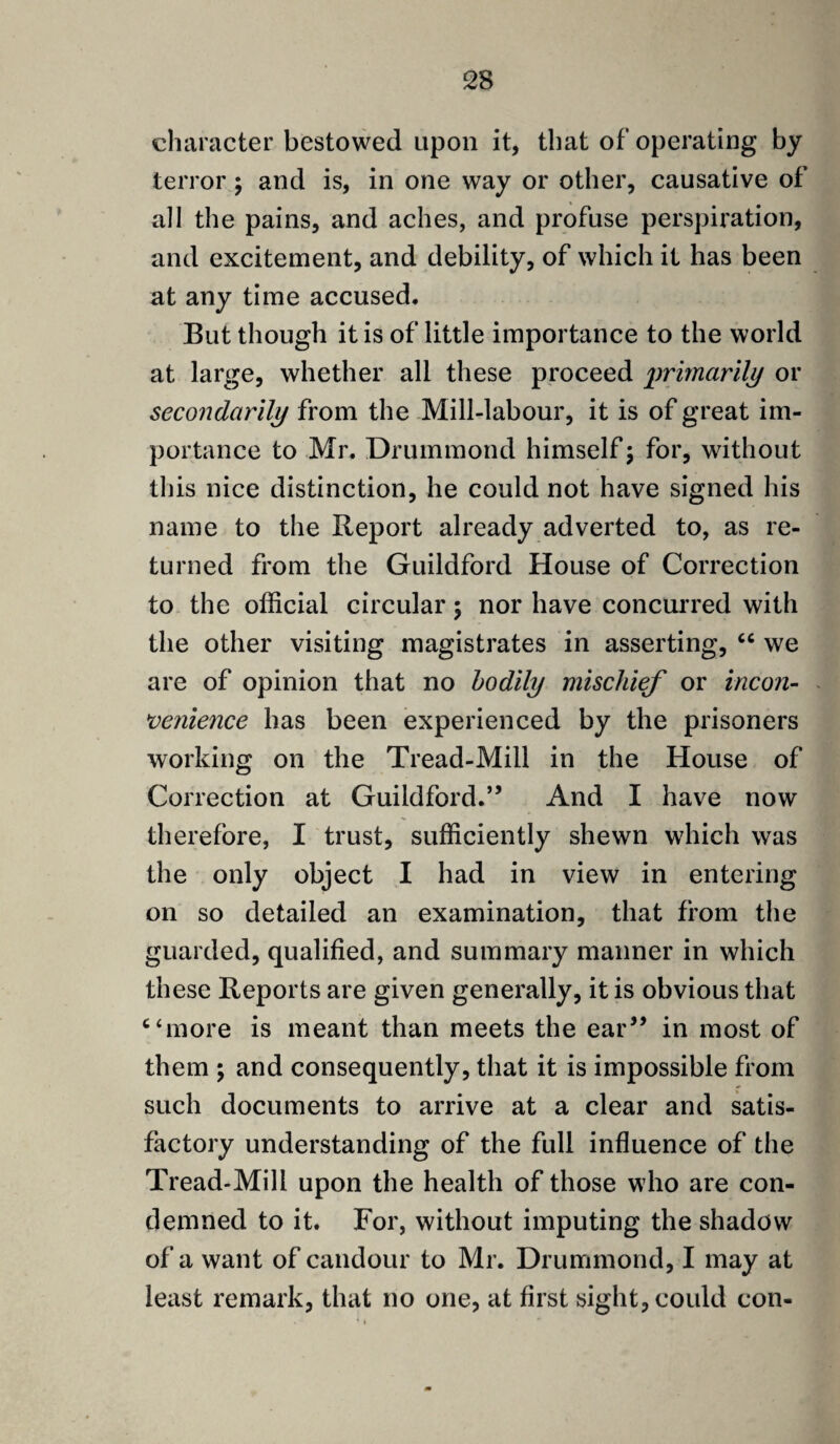 character bestowed upon it, that of operating by terror ; and is, in one way or other, causative of all the pains, and aches, and profuse perspiration, and excitement, and debility, of which it has been at any time accused. But though it is of little importance to the world at large, whether all these proceed primarily or secondarily from the Mill-labour, it is of great im¬ portance to Mr. Drummond himself; for, without this nice distinction, he could not have signed his name to the Report already adverted to, as re¬ turned from the Guildford House of Correction to the official circular; nor have concurred with the other visiting magistrates in asserting, “ we are of opinion that no bodily mischief or incon¬ venience has been experienced by the prisoners working on the Tread-Mill in the House of Correction at Guildford.” And I have now therefore, I trust, sufficiently shewn which was the only object I had in view in entering on so detailed an examination, that from the guarded, qualified, and summary manner in which these Reports are given generally, it is obvious that “more is meant than meets the ear” in most of them ; and consequently, that it is impossible from such documents to arrive at a clear and satis¬ factory understanding of the full influence of the Tread-Mill upon the health of those who are con¬ demned to it. For, without imputing the shadow of a want of candour to Mr. Drummond, I may at least remark, that no one, at first sight, could con-