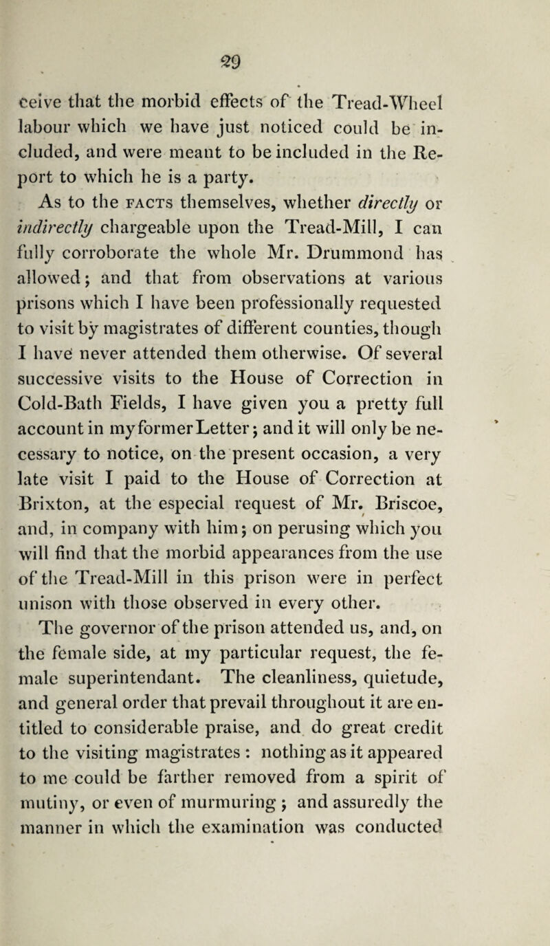 ceive that the morbid effects of the Tread-Wheel labour which we have just noticed could be in¬ cluded, and were meant to be included in the Re¬ port to which he is a party. As to the facts themselves, whether directly or indirectly chargeable upon the Tread-Mill, I can fully corroborate the whole Mr. Drummond has allowed; and that from observations at various prisons which I have been professionally requested to visit by magistrates of different counties, though I have: never attended them otherwise. Of several successive visits to the House of Correction in Cold-Bath Fields, I have given you a pretty full account in my former Letter; and it will only be ne¬ cessary to notice, on the present occasion, a very late visit I paid to the House of Correction at Brixton, at the especial request of Mr. Briscoe, and, in company with him; on perusing which you will find that the morbid appearances from the use of the Tread-Mill in this prison were in perfect unison with those observed in every other. The governor of the prison attended us, and, on the female side, at my particular request, the fe¬ male superintendant. The cleanliness, quietude, and general order that prevail throughout it are en¬ titled to considerable praise, and do great credit to the visiting magistrates : nothing as it appeared to me could be farther removed from a spirit of mutiny, or even of murmuring ; and assuredly the manner in which the examination was conducted