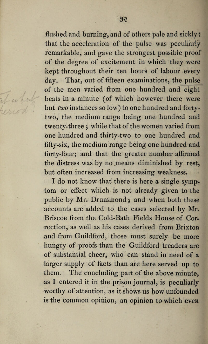 flushed and burning, arid of others pale and sickly 5 that the acceleration of the pulse was peculiarly remarkable, and gave the strongest possible proof of the degree of excitement in which they were kept throughout their ten hours of labour every day. That, out of fifteen examinations, the pulse of the men varied from one hundred and eight beats in a minute (of which however there were but two instances so low) to one hundred and forty- two, the medium range being one hundred and twenty-three ; while that of the women varied from one hundred and thirty-two to one hundred and fifty-six, the medium range being one hundred and forty-four; and that the greater number affirmed the distress was by no means diminished by rest, but often increased from increasing weakness. I do not know that there is here a single symp¬ tom or effect which is not already given to the public by Mr. Drummond; and when both these accounts are added to the cases selected by Mr. Briscoe from the Cold-Bath Fields House of Cor¬ rection, as well as his cases derived from Brixton and from Guildford, those must surely be more hungry of proofs than the Guildford treaders are of substantial cheer, who can stand in need of a larger supply of facts than are here served up to them. The concluding part of the above minute, as I entered it in the prison journal, is peculiarly worthy of attention, as it shows us how unfounded is the common opinion, an opinion to which even