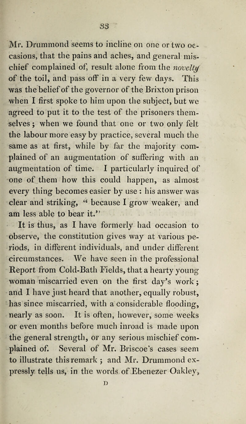 83 Mr. Drummond seems to incline on one or two oc¬ casions, that the pains and aches, and general mis¬ chief complained of, result alone from the novelty of the toil, and pass off in a very few days. This was the belief of the governor of the Brixton prison when I first spoke to him upon the subject, but we agreed to put it to the test of the prisoners them¬ selves ; when we found that one or two only felt the labour more easy by practice, several much the same as at first, while by far the majority com¬ plained of an augmentation of suffering with an augmentation of time. I particularly inquired of one of them how this could happen, as almost every thing becomes easier by use : his answer was clear and striking, <c because I grow weaker, and am less able to bear it.” It is thus, as I have formerly had occasion to observe, the constitution gives way at various pe¬ riods, in different individuals, and under different circumstances. We have seen in the professional Report from Cold-Bath Fields, that a hearty young woman miscarried even on the first day’s work ; and I have just heard that another, equally robust, has since miscarried, with a considerable flooding, nearly as soon. It is often, however, some weeks or even months before much inroad is made upon the general strength, or any serious mischief com¬ plained of. Several of Mr. Briscoe’s cases seem to illustrate this remark ; and Mr. Drummond ex¬ pressly tells us, in the words of Ebenezer Oakley * D