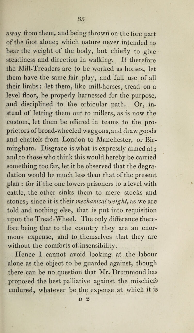 away from them, and being thrown on the fore part of the foot alone; which nature never intended to bear the weight of the body, but chiefly to give steadiness and direction in walking. If therefore the Mill-Treaders are to be worked as horses, let them have the same fair play, and full use of all their limbs: let them, like mill-horses, tread on a level floor, be properly harnessed for the purpose, and disciplined to the orbicular path. Or, in¬ stead of letting them out to millers, as is now the custom, let them be offered in teams to the pro¬ prietors of broad-wheeled waggons,and draw goods and chattels from London to Manchester, or Bir¬ mingham. Disgrace is what is expressly aimed at; and to those who think this would hereby be carried something too far, let it be observed that the degra¬ dation would be much less than that of the present plan : for if the one lowers prisoners to a level with cattle, the other sinks them to mere stocks and stones; since it is their mechanical weight, as we are told and nothing else, that is put into requisition upon the Tread-Wheel. The only difference there¬ fore being that to the country they are an enor¬ mous expense, and to themselves that they are without the comforts of insensibility. Hence I cannot avoid looking at the labour alone as the object to be guarded against, though there can be no question that Mr. Drummond has proposed the best palliative against the mischiefs endured, whatever be the expense at which it is d 2