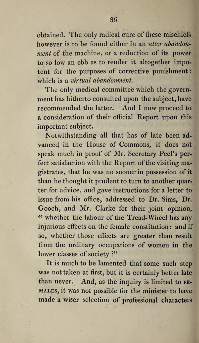 obtained. The only radical cure of these mischiefs however is to be found either in an utter abandon- ment of the machine, or a reduction of its power to so low an ebb as to render it altogether impo¬ tent for the purposes of corrective punishment: which is a virtual abandonment. The only medical committee which the govern¬ ment has hitherto consulted upon the subject, have recommended the latter. And I now proceed to a consideration of their official Report upon this important subject. Notwithstanding all that has of late been ad¬ vanced in the House of Commons, it does not speak much in proof of Mr. Secretary Peel's per¬ fect satisfaction with the Report of the visiting ma¬ gistrates, that he was no sooner in possession of it than he thought it prudent to turn to another quar¬ ter for advice, and gave instructions for a letter to issue from his office, addressed to Dr. Sims, Dr. Gooch, and Mr. Clarke for their joint opinion, “ whether the labour of the Tread-Wheel has any injurious effects on the female constitution: and if so, whether those effects are greater than result from the ordinary occupations of women in the lower classes of society ?” It is much to be lamented that some such step was not taken at first, but it is certainly better late than never. And, as the inquiry is limited to fe¬ males, it was not possible for the minister to have made a wiser selection of professional characters