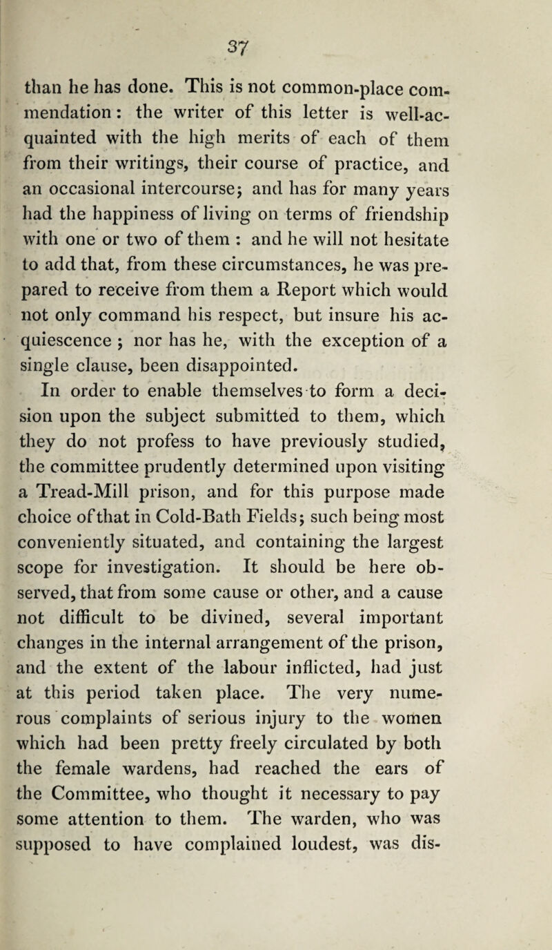 than he has done. This is not common-place com¬ mendation : the writer of this letter is well-ac¬ quainted with the high merits of each of them from their writings, their course of practice, and an occasional intercourse5 and has for many years had the happiness of living on terms of friendship with one or two of them : and he will not hesitate to add that, from these circumstances, he was pre¬ pared to receive from them a Report which would not only command his respect, but insure his ac¬ quiescence ; nor has he, with the exception of a single clause, been disappointed. In order to enable themselves to form a deci¬ sion upon the subject submitted to them, which they do not profess to have previously studied, the committee prudently determined upon visiting a Tread-Mill prison, and for this purpose made choice of that in Cold-Bath Fields 5 such being most conveniently situated, and containing the largest scope for investigation. It should be here ob¬ served, that from some cause or other, and a cause not difficult to be divined, several important changes in the internal arrangement of the prison, and the extent of the labour inflicted, had just at this period taken place. The very nume¬ rous complaints of serious injury to the women which had been pretty freely circulated by both the female wardens, had reached the ears of the Committee, who thought it necessary to pay some attention to them. The warden, who was supposed to have complained loudest, was dis-